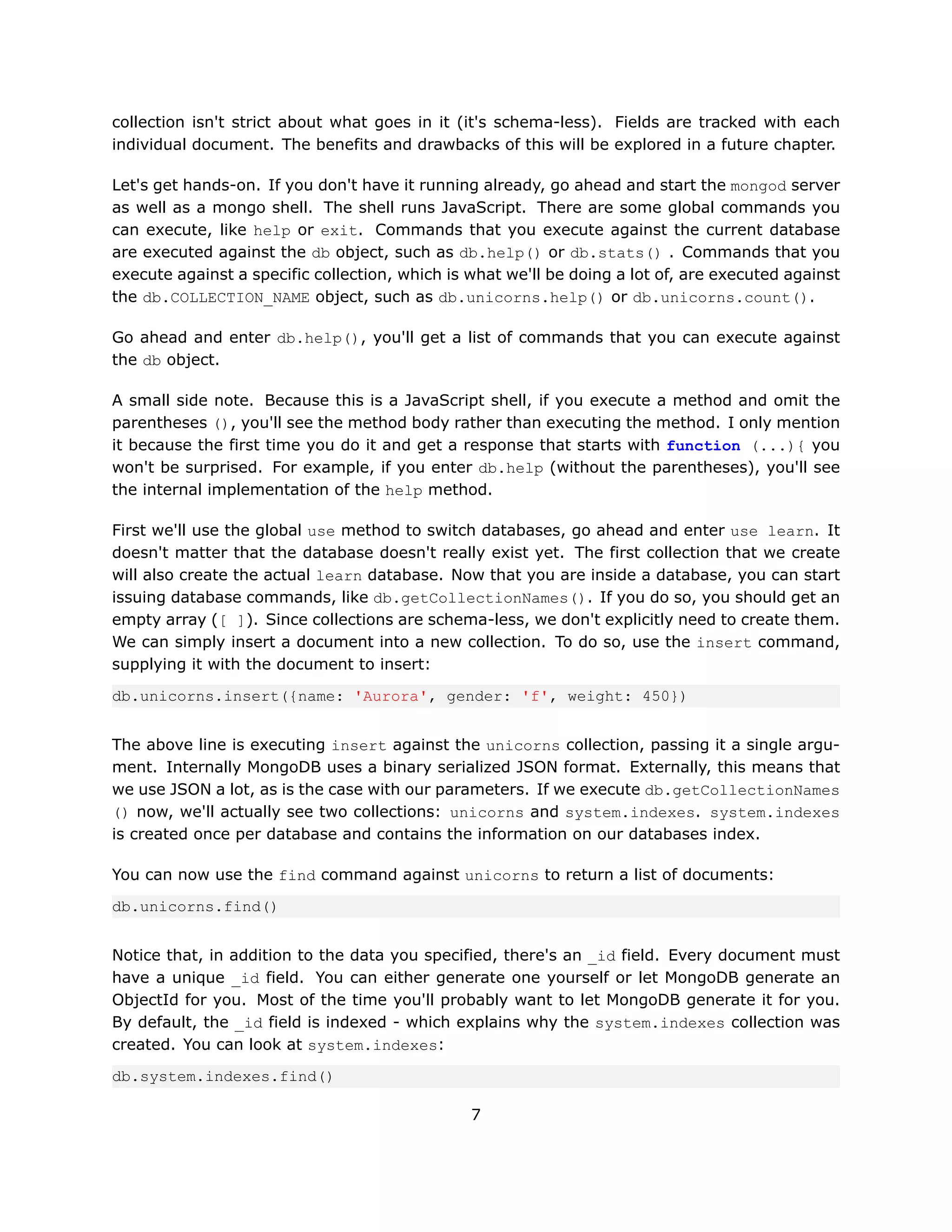 collection isn't strict about what goes in it (it's schema-less). Fields are tracked with each
individual document. The benefits and drawbacks of this will be explored in a future chapter.

Let's get hands-on. If you don't have it running already, go ahead and start the mongod server
as well as a mongo shell. The shell runs JavaScript. There are some global commands you
can execute, like help or exit. Commands that you execute against the current database
are executed against the db object, such as db.help() or db.stats() . Commands that you
execute against a specific collection, which is what we'll be doing a lot of, are executed against
the db.COLLECTION_NAME object, such as db.unicorns.help() or db.unicorns.count().

Go ahead and enter db.help(), you'll get a list of commands that you can execute against
the db object.

A small side note. Because this is a JavaScript shell, if you execute a method and omit the
parentheses (), you'll see the method body rather than executing the method. I only mention
it because the first time you do it and get a response that starts with function (...){ you
won't be surprised. For example, if you enter db.help (without the parentheses), you'll see
the internal implementation of the help method.

First we'll use the global use method to switch databases, go ahead and enter use learn. It
doesn't matter that the database doesn't really exist yet. The first collection that we create
will also create the actual learn database. Now that you are inside a database, you can start
issuing database commands, like db.getCollectionNames(). If you do so, you should get an
empty array ([ ]). Since collections are schema-less, we don't explicitly need to create them.
We can simply insert a document into a new collection. To do so, use the insert command,
supplying it with the document to insert:

db.unicorns.insert({name: 'Aurora', gender: 'f', weight: 450})


The above line is executing insert against the unicorns collection, passing it a single argu-
ment. Internally MongoDB uses a binary serialized JSON format. Externally, this means that
we use JSON a lot, as is the case with our parameters. If we execute db.getCollectionNames
() now, we'll actually see two collections: unicorns and system.indexes. system.indexes
is created once per database and contains the information on our databases index.

You can now use the find command against unicorns to return a list of documents:

db.unicorns.find()


Notice that, in addition to the data you specified, there's an _id field. Every document must
have a unique _id field. You can either generate one yourself or let MongoDB generate an
ObjectId for you. Most of the time you'll probably want to let MongoDB generate it for you.
By default, the _id field is indexed - which explains why the system.indexes collection was
created. You can look at system.indexes:

db.system.indexes.find()

                                                7
 