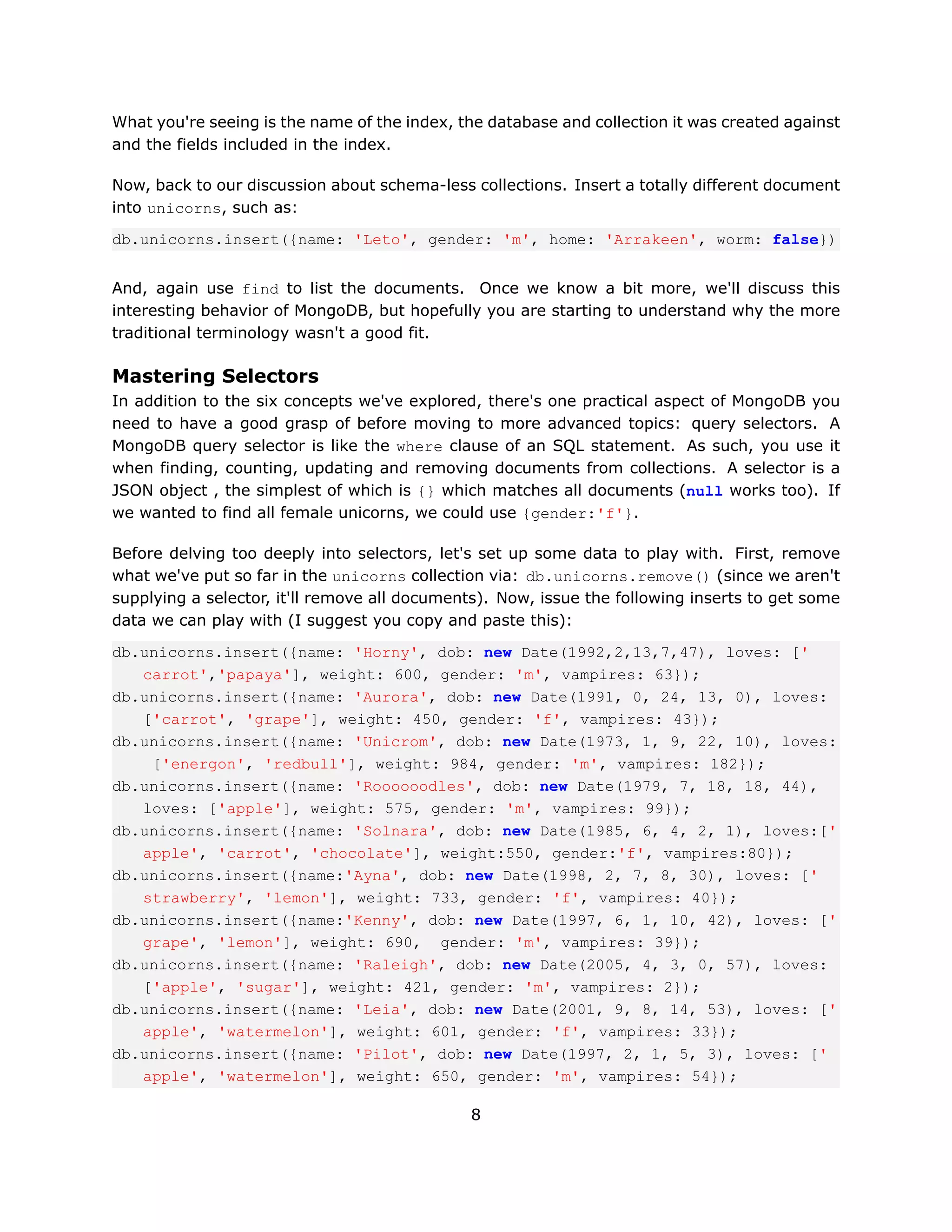 What you're seeing is the name of the index, the database and collection it was created against
and the fields included in the index.

Now, back to our discussion about schema-less collections. Insert a totally different document
into unicorns, such as:

db.unicorns.insert({name: 'Leto', gender: 'm', home: 'Arrakeen', worm: false})


And, again use find to list the documents. Once we know a bit more, we'll discuss this
interesting behavior of MongoDB, but hopefully you are starting to understand why the more
traditional terminology wasn't a good fit.

Mastering Selectors
In addition to the six concepts we've explored, there's one practical aspect of MongoDB you
need to have a good grasp of before moving to more advanced topics: query selectors. A
MongoDB query selector is like the where clause of an SQL statement. As such, you use it
when finding, counting, updating and removing documents from collections. A selector is a
JSON object , the simplest of which is {} which matches all documents (null works too). If
we wanted to find all female unicorns, we could use {gender:'f'}.

Before delving too deeply into selectors, let's set up some data to play with. First, remove
what we've put so far in the unicorns collection via: db.unicorns.remove() (since we aren't
supplying a selector, it'll remove all documents). Now, issue the following inserts to get some
data we can play with (I suggest you copy and paste this):

db.unicorns.insert({name: 'Horny', dob: new Date(1992,2,13,7,47), loves: ['
   carrot','papaya'], weight: 600, gender: 'm', vampires: 63});
db.unicorns.insert({name: 'Aurora', dob: new Date(1991, 0, 24, 13, 0), loves:
   ['carrot', 'grape'], weight: 450, gender: 'f', vampires: 43});
db.unicorns.insert({name: 'Unicrom', dob: new Date(1973, 1, 9, 22, 10), loves:
    ['energon', 'redbull'], weight: 984, gender: 'm', vampires: 182});
db.unicorns.insert({name: 'Roooooodles', dob: new Date(1979, 7, 18, 18, 44),
   loves: ['apple'], weight: 575, gender: 'm', vampires: 99});
db.unicorns.insert({name: 'Solnara', dob: new Date(1985, 6, 4, 2, 1), loves:['
   apple', 'carrot', 'chocolate'], weight:550, gender:'f', vampires:80});
db.unicorns.insert({name:'Ayna', dob: new Date(1998, 2, 7, 8, 30), loves: ['
   strawberry', 'lemon'], weight: 733, gender: 'f', vampires: 40});
db.unicorns.insert({name:'Kenny', dob: new Date(1997, 6, 1, 10, 42), loves: ['
   grape', 'lemon'], weight: 690, gender: 'm', vampires: 39});
db.unicorns.insert({name: 'Raleigh', dob: new Date(2005, 4, 3, 0, 57), loves:
   ['apple', 'sugar'], weight: 421, gender: 'm', vampires: 2});
db.unicorns.insert({name: 'Leia', dob: new Date(2001, 9, 8, 14, 53), loves: ['
   apple', 'watermelon'], weight: 601, gender: 'f', vampires: 33});
db.unicorns.insert({name: 'Pilot', dob: new Date(1997, 2, 1, 5, 3), loves: ['
   apple', 'watermelon'], weight: 650, gender: 'm', vampires: 54});

                                              8
 