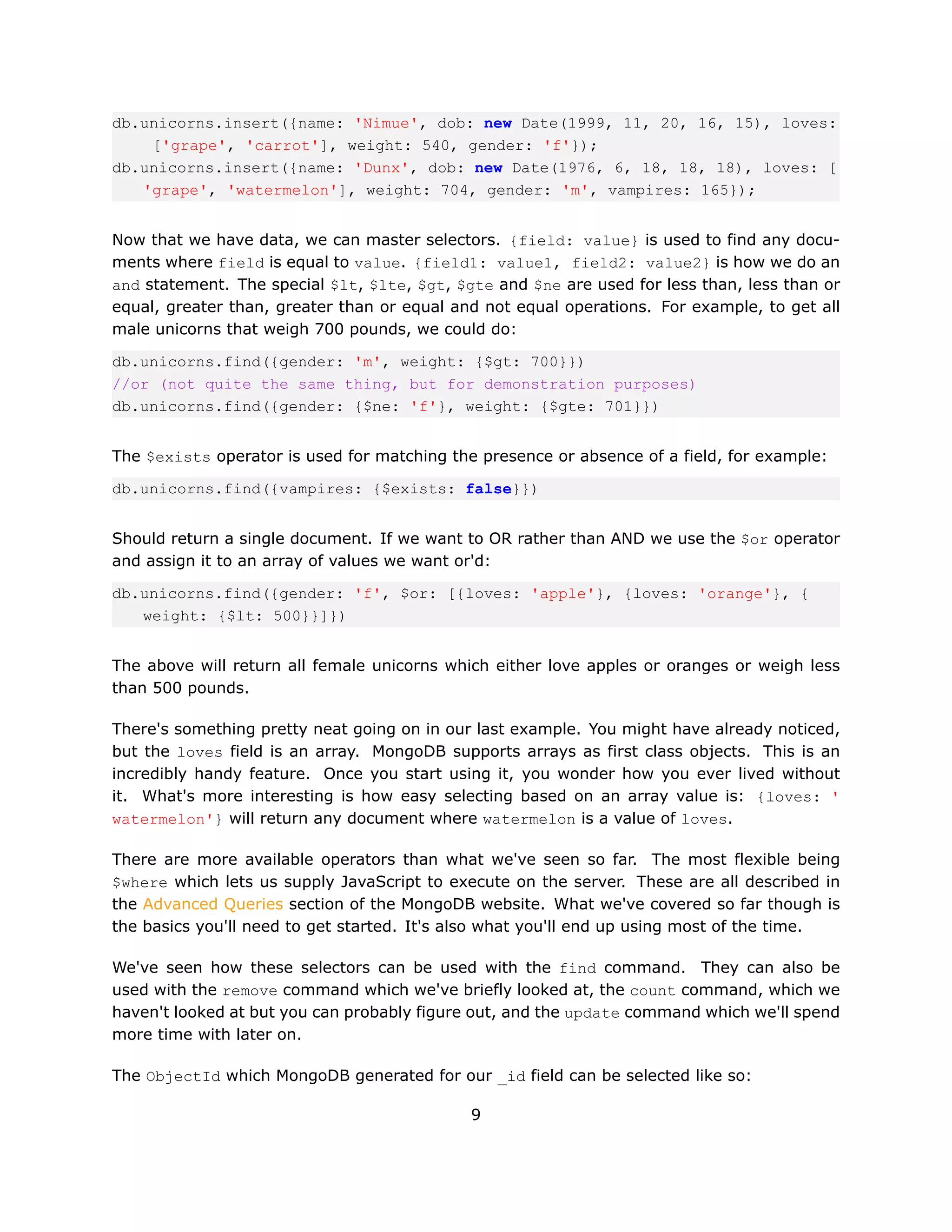 db.unicorns.insert({name: 'Nimue', dob: new Date(1999, 11, 20, 16, 15), loves:
    ['grape', 'carrot'], weight: 540, gender: 'f'});
db.unicorns.insert({name: 'Dunx', dob: new Date(1976, 6, 18, 18, 18), loves: [
   'grape', 'watermelon'], weight: 704, gender: 'm', vampires: 165});


Now that we have data, we can master selectors. {field: value} is used to find any docu-
ments where field is equal to value. {field1: value1, field2: value2} is how we do an
and statement. The special $lt, $lte, $gt, $gte and $ne are used for less than, less than or
equal, greater than, greater than or equal and not equal operations. For example, to get all
male unicorns that weigh 700 pounds, we could do:

db.unicorns.find({gender: 'm', weight: {$gt: 700}})
//or (not quite the same thing, but for demonstration purposes)
db.unicorns.find({gender: {$ne: 'f'}, weight: {$gte: 701}})


The $exists operator is used for matching the presence or absence of a field, for example:

db.unicorns.find({vampires: {$exists: false}})


Should return a single document. If we want to OR rather than AND we use the $or operator
and assign it to an array of values we want or'd:

db.unicorns.find({gender: 'f', $or: [{loves: 'apple'}, {loves: 'orange'}, {
   weight: {$lt: 500}}]})


The above will return all female unicorns which either love apples or oranges or weigh less
than 500 pounds.

There's something pretty neat going on in our last example. You might have already noticed,
but the loves field is an array. MongoDB supports arrays as first class objects. This is an
incredibly handy feature. Once you start using it, you wonder how you ever lived without
it. What's more interesting is how easy selecting based on an array value is: {loves: '
watermelon'} will return any document where watermelon is a value of loves.

There are more available operators than what we've seen so far. The most flexible being
$where which lets us supply JavaScript to execute on the server. These are all described in
the Advanced Queries section of the MongoDB website. What we've covered so far though is
the basics you'll need to get started. It's also what you'll end up using most of the time.

We've seen how these selectors can be used with the find command. They can also be
used with the remove command which we've briefly looked at, the count command, which we
haven't looked at but you can probably figure out, and the update command which we'll spend
more time with later on.

The ObjectId which MongoDB generated for our _id field can be selected like so:

                                             9
 