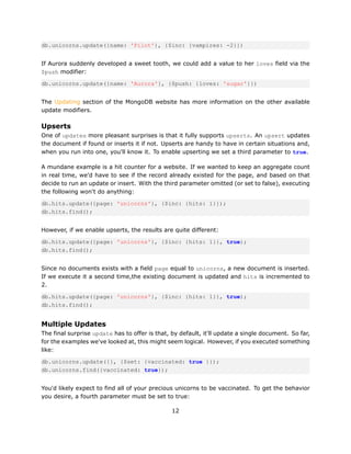 db.unicorns.update({name: 'Pilot'}, {$inc: {vampires: -2}})


If Aurora suddenly developed a sweet tooth, we could add a value to her loves field via the
$push modifier:

db.unicorns.update({name: 'Aurora'}, {$push: {loves: 'sugar'}})


The Updating section of the MongoDB website has more information on the other available
update modifiers.

Upserts
One of updates more pleasant surprises is that it fully supports upserts. An upsert updates
the document if found or inserts it if not. Upserts are handy to have in certain situations and,
when you run into one, you'll know it. To enable upserting we set a third parameter to true.

A mundane example is a hit counter for a website. If we wanted to keep an aggregate count
in real time, we'd have to see if the record already existed for the page, and based on that
decide to run an update or insert. With the third parameter omitted (or set to false), executing
the following won't do anything:

db.hits.update({page: 'unicorns'}, {$inc: {hits: 1}});
db.hits.find();


However, if we enable upserts, the results are quite different:

db.hits.update({page: 'unicorns'}, {$inc: {hits: 1}}, true);
db.hits.find();


Since no documents exists with a field page equal to unicorns, a new document is inserted.
If we execute it a second time,the existing document is updated and hits is incremented to
2.

db.hits.update({page: 'unicorns'}, {$inc: {hits: 1}}, true);
db.hits.find();


Multiple Updates
The final surprise update has to offer is that, by default, it'll update a single document. So far,
for the examples we've looked at, this might seem logical. However, if you executed something
like:

db.unicorns.update({}, {$set: {vaccinated: true }});
db.unicorns.find({vaccinated: true});


You'd likely expect to find all of your precious unicorns to be vaccinated. To get the behavior
you desire, a fourth parameter must be set to true:

                                                12
 