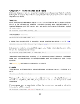 Chapter 7 - Performance and Tools
In this last chapter, we look at a few performance topics as well as some of the tools available
to MongoDB developers. We won't dive deeply into either topic, but we will examine the most
import aspects of each.

Indexes
At the very beginning we saw the special system.indexes collection which contains informa-
tion on all the indexes in our database. Indexes in MongoDB work a lot like indexes in a
relational database: they help improve query and sorting performance. Indexes are created
via ensureIndex:
db.unicorns.ensureIndex({name: 1});


And dropped via dropIndex:
db.unicorns.dropIndex({name: 1});


A unique index can be created by supplying a second parameter and setting unique to true:
db.unicorns.ensureIndex({name: 1}, {unique: true});


Indexes can be created on embedded fields (again, using the dot-notation) and on array fields.
We can also create compound indexes:
db.unicorns.dropIndex({name: 1, vampires: -1});


The order of your index (1 for ascending, --1 for descending) doesn't matter for a single key
index, but it can have an impact for compound indexes when you are sorting or using a range
condition.

The indexes page has additional information on indexes.

Explain
To see whether or not your queries are using an index, you can use the explain method on a
cursor:
db.unicorns.find().explain()


The output tells us that a BasicCursor was used (which means non-indexed), 12 objects were
scanned, how long it took, what index, if any was used as well as a few other pieces of useful
information.

If we change our query to use an index, we'll see that a BtreeCursor was used, as well as the
index used to fulfill the request:
db.unicorns.find({name: 'Pilot'}).explain()


                                              29
 