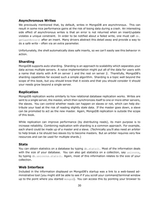 Asynchronous Writes
We previously mentioned that, by default, writes in MongoDB are asynchronous. This can
result in some nice performance gains at the risk of losing data during a crash. An interesting
side effect of asynchronous writes is that an error is not returned when an insert/update
violates a unique constraint. In order to be notified about a failed write, one must call db.
getLastError() after an insert. Many drivers abstract this detail away and provide a way to
do a safe write - often via an extra parameter.

Unfortunately, the shell automatically does safe inserts, so we can't easily see this behavior in
action.

Sharding
MongoDB supports auto-sharding. Sharding is an approach to scalability which separates your
data across multiple servers. A naive implementation might put all of the data for users with
a name that starts with A-M on server 1 and the rest on server 2. Thankfully, MongoDB's
sharding capabilities far exceed such a simple algorithm. Sharding is a topic well beyond the
scope of this book, but you should know that it exists and that you should consider it should
your needs grow beyond a single server.

Replication
MongoDB replication works similarly to how relational database replication works. Writes are
sent to a single server, the master, which then synchronizes itself to one or more other servers,
the slaves. You can control whether reads can happen on slaves or not, which can help dis-
tribute your load at the risk of reading slightly stale data. If the master goes down, a slave
can be promoted to act as the new master. Again, MongoDB replication is outside the scope
of this book.

While replication can improve performance (by distributing reads), its main purpose is to
increase reliability. Combining replication with sharding is a common approach. For example,
each shard could be made up of a master and a slave. (Technically you'll also need an arbiter
to help break a tie should two slaves try to become masters. But an arbiter requires very few
resources and can be used for multiple shards.)

Stats
You can obtain statistics on a database by typing db.stats(). Most of the information deals
with the size of your database. You can also get statistics on a collection, say unicorns,
by typing db.unicorns.stats(). Again, most of this information relates to the size of your
collection.

Web Interface
Included in the information displayed on MongoDB's startup was a link to a web-based ad-
ministrative tool (you might still be able to see if if you scroll your command/terminal window
up to the point where you started mongod). You can access this by pointing your browser to

                                               30
 
