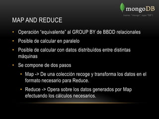 MAP AND REDUCE
• Operación “equivalente” al GROUP BY de BBDD relacionales
• Posible de calcular en paralelo
• Posible de calcular con datos distribuídos entre distintas
  máquinas
• Se compone de dos pasos
    • Map -> De una colección recoge y transforma los datos en el
      formato necesario para Reduce.
    • Reduce -> Opera sobre los datos generados por Map
      efectuando los cálculos necesarios.
 