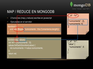 MAP / REDUCE EN MONGODB
                                                               {“_id” : “b1”,
•   2 funciones (map y reduce) escritas en javascript          [
•   Ejecutadas en el servidor                                  {“numcoments” : 2},
                                                               {“numcoments: 4}
function() {                                                   ]}
  emit(this.BlogId, {numcoments : this.Comentarios.length});
}


function(key, values) {
 var ret = {numcoments : 0};                                   {“_id” : “b1”,
 values.forEach(function(value) {                               “value” {
    ret.numcoments +=value.numcoments;                            “numcoments” : 6
 });                                                            }
 return ret;                                                   }
}
 
