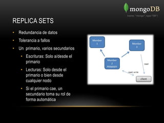 REPLICA SETS
• Redundancia de datos
• Tolerancia a fallos
• Un primario, varios secundarios
    • Escrituras: Solo a/desde el
      primario
    • Lecturas: Solo desde el
      primario o bien desde
      cualquier nodo
    • Si el primario cae, un
      secundario toma su rol de
      forma automática
 