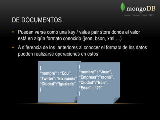 DE DOCUMENTOS
• Pueden verse como una key / value pair store donde el valor
  está en algún formato conocido (json, bson, xml,…)
• A diferencia de los anteriores al conocer el formato de los datos
  pueden realizarse operaciones en estos

             {                      {
             “nombre” : “Edu”,      “nombre” : “Joan”,
             “Twitter”:”Eiximenis”, “Empresa”:”raona”,
             “Ciudad”:”Igualada” “Ciudad”:”Bcn”,
             }                      “Edad” : “29”
                                    }
 