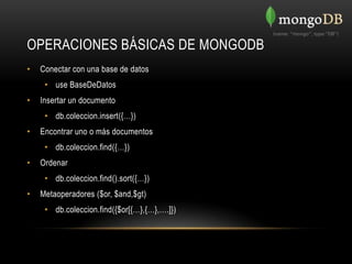 OPERACIONES BÁSICAS DE MONGODB
•   Conectar con una base de datos
     • use BaseDeDatos
•   Insertar un documento
     • db.coleccion.insert({…})
•   Encontrar uno o más documentos
     • db.coleccion.find({…})
•   Ordenar
     • db.coleccion.find().sort({…})
•   Metaoperadores ($or, $and,$gt)
     • db.coleccion.find({$or[{…},{…},….]})
 
