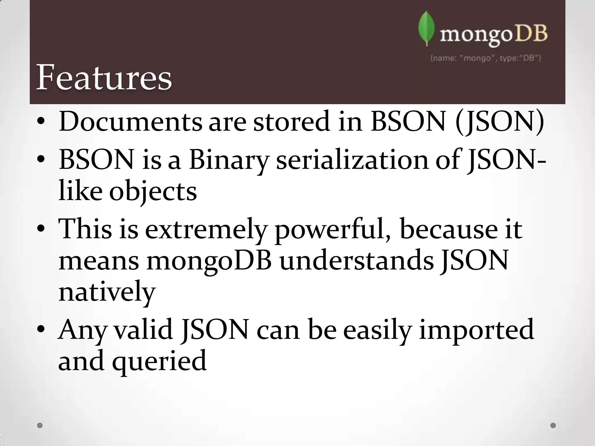Features
• Documents are stored in BSON (JSON)
• BSON is a Binary serialization of JSON-
  like objects
• This is extremely powerful, because it
  means mongoDB understands JSON
  natively
• Any valid JSON can be easily imported
  and queried
 