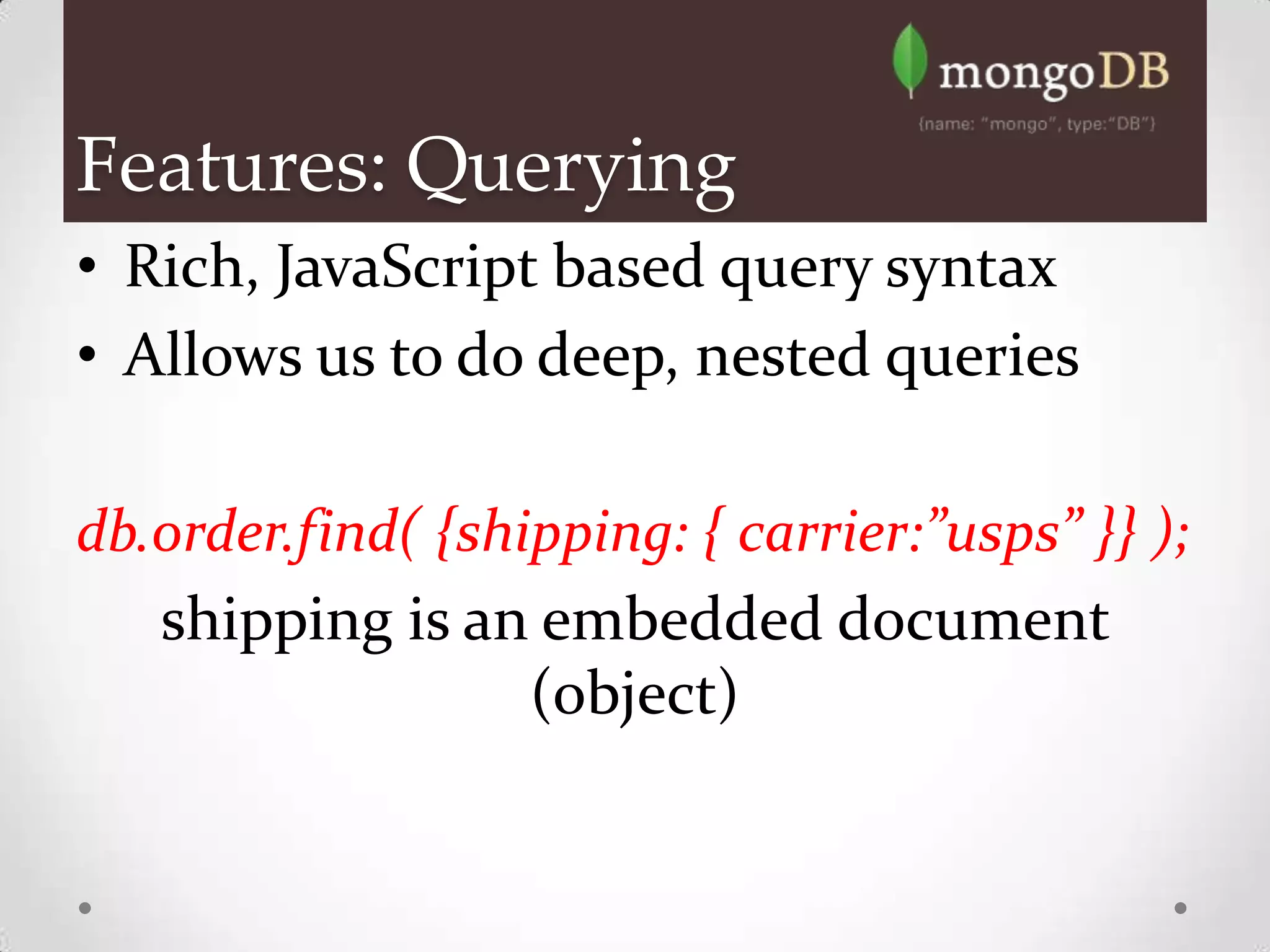 Features: Querying
• Rich, JavaScript based query syntax
• Allows us to do deep, nested queries

db.order.find( {shipping: { carrier:”usps” }} );
   shipping is an embedded document
                   (object)
 