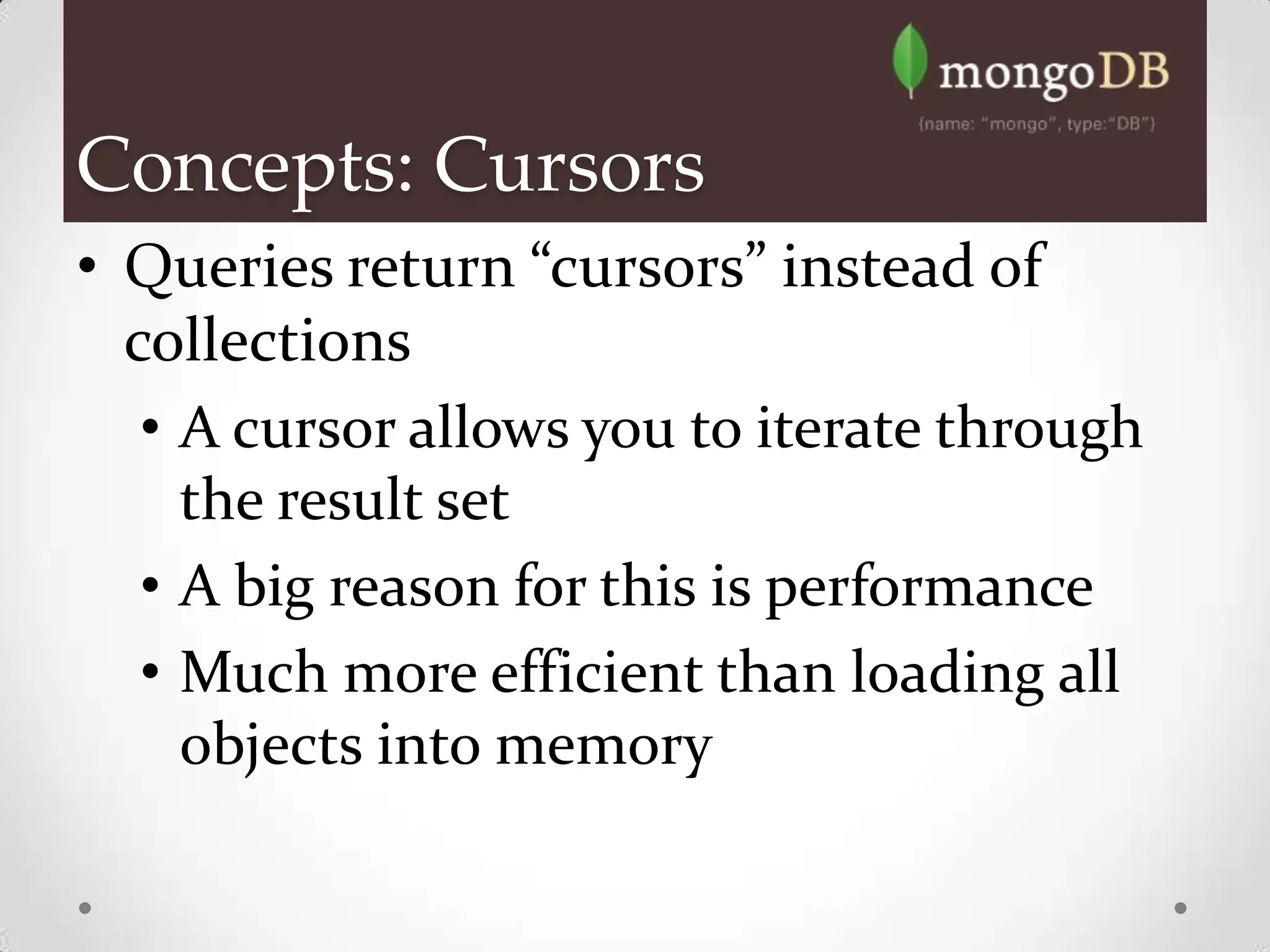 Concepts: Cursors
• Queries return “cursors” instead of
  collections
   • A cursor allows you to iterate through
     the result set
   • A big reason for this is performance
   • Much more efficient than loading all
     objects into memory
 