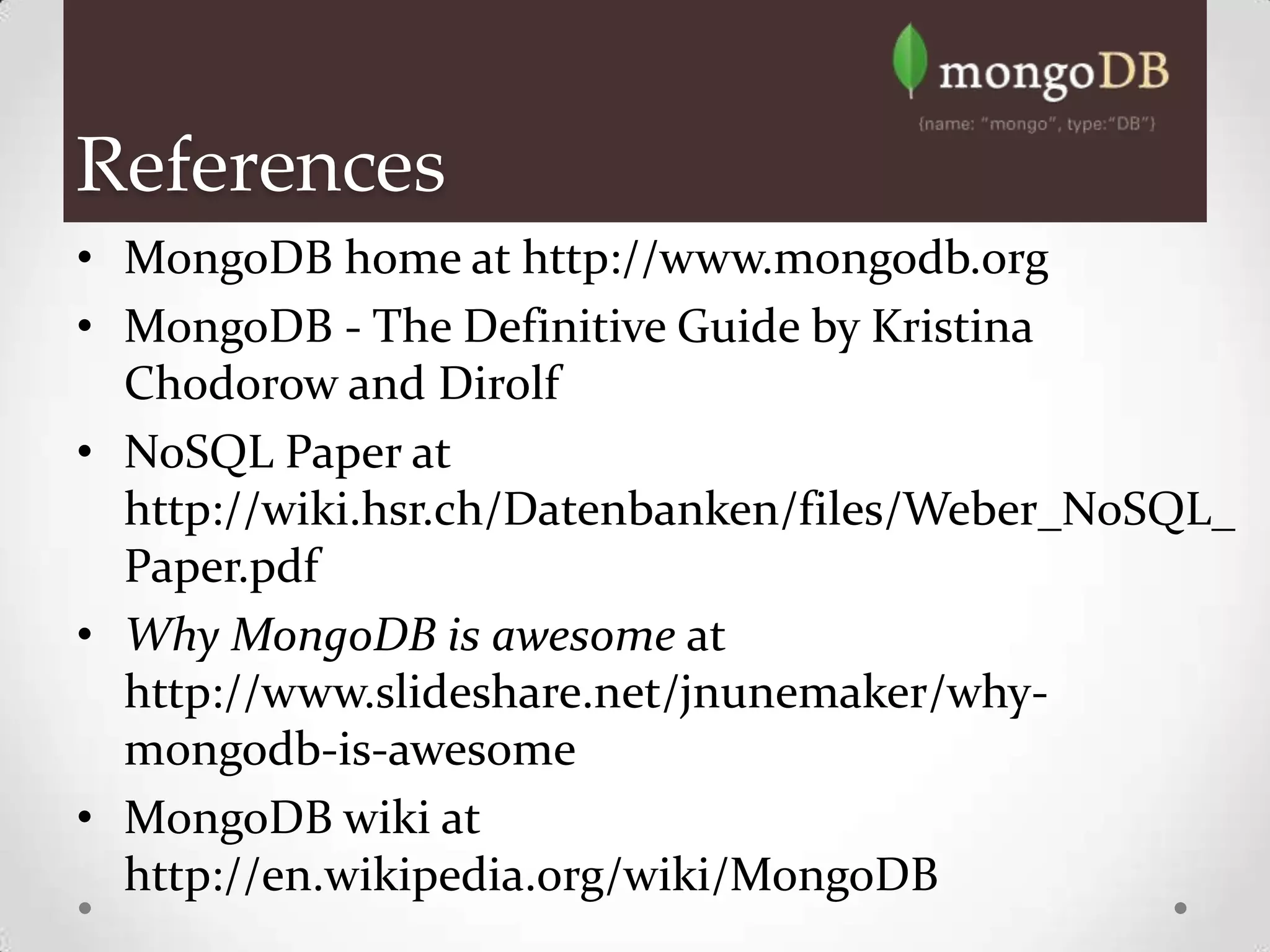 References
• MongoDB home at http://www.mongodb.org
• MongoDB - The Definitive Guide by Kristina
  Chodorow and Dirolf
• NoSQL Paper at
  http://wiki.hsr.ch/Datenbanken/files/Weber_NoSQL_
  Paper.pdf
• Why MongoDB is awesome at
  http://www.slideshare.net/jnunemaker/why-
  mongodb-is-awesome
• MongoDB wiki at
  http://en.wikipedia.org/wiki/MongoDB
 