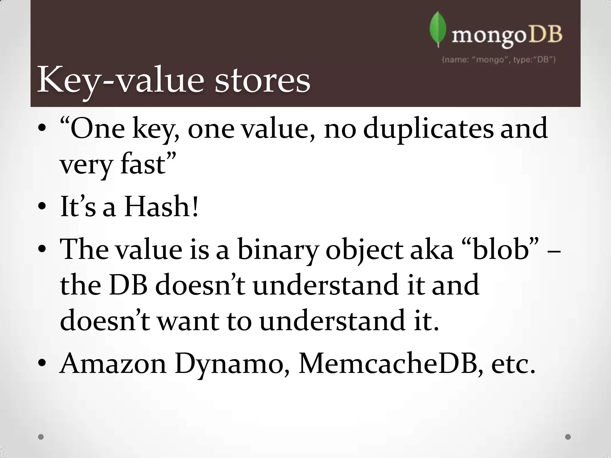 Key-value stores
• “One key, one value, no duplicates and
  very fast”
• It’s a Hash!
• The value is a binary object aka “blob” –
  the DB doesn’t understand it and
  doesn’t want to understand it.
• Amazon Dynamo, MemcacheDB, etc.
 