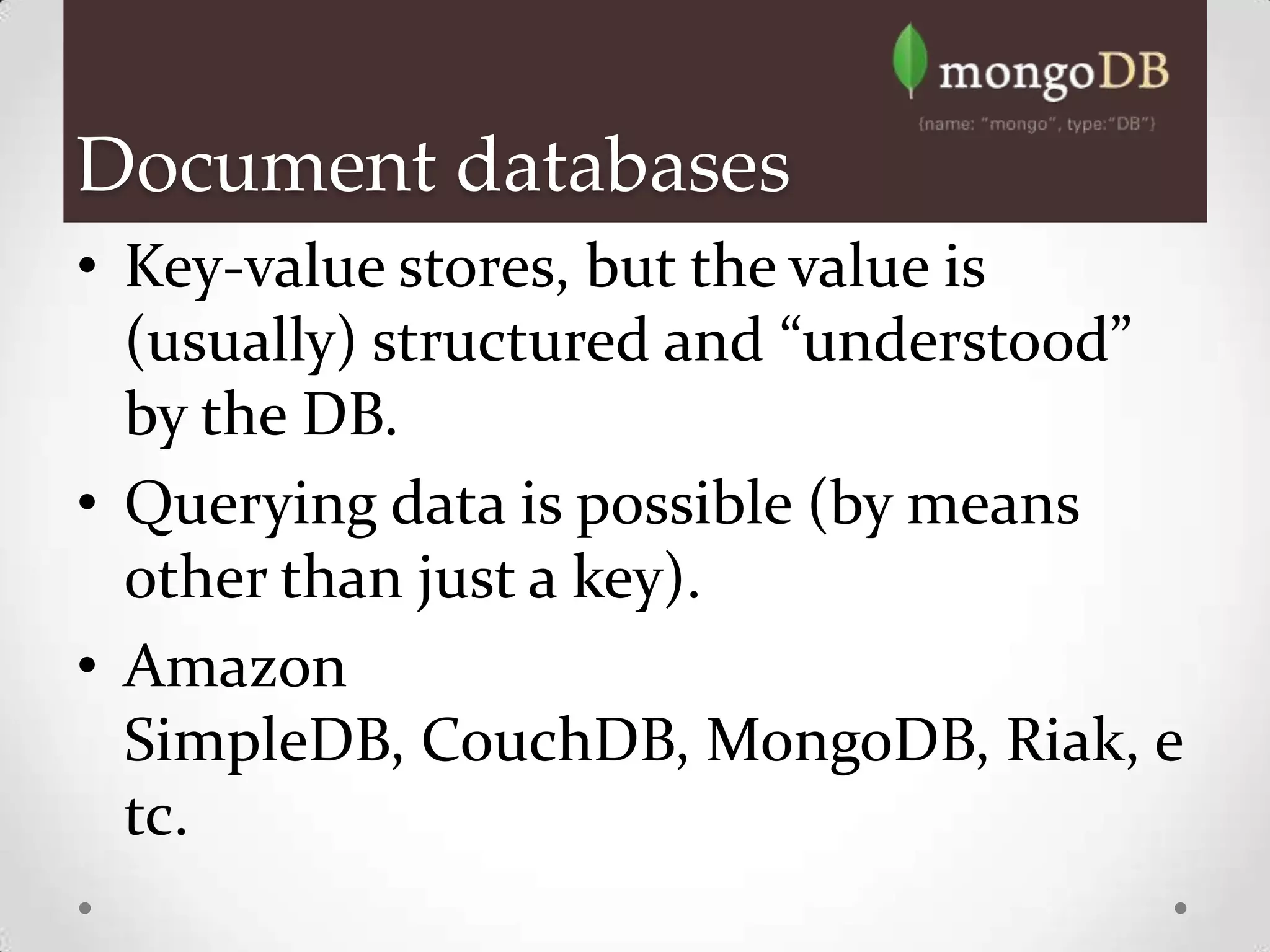 Document databases
• Key-value stores, but the value is
  (usually) structured and “understood”
  by the DB.
• Querying data is possible (by means
  other than just a key).
• Amazon
  SimpleDB, CouchDB, MongoDB, Riak, e
  tc.
 