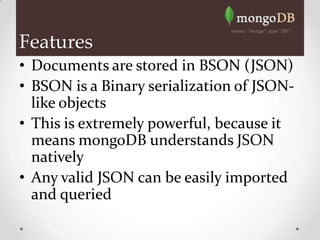 Features
• Documents are stored in BSON (JSON)
• BSON is a Binary serialization of JSON-
  like objects
• This is extremely powerful, because it
  means mongoDB understands JSON
  natively
• Any valid JSON can be easily imported
  and queried
 