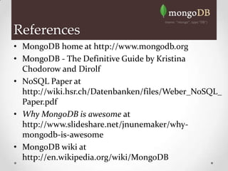 References
• MongoDB home at http://www.mongodb.org
• MongoDB - The Definitive Guide by Kristina
  Chodorow and Dirolf
• NoSQL Paper at
  http://wiki.hsr.ch/Datenbanken/files/Weber_NoSQL_
  Paper.pdf
• Why MongoDB is awesome at
  http://www.slideshare.net/jnunemaker/why-
  mongodb-is-awesome
• MongoDB wiki at
  http://en.wikipedia.org/wiki/MongoDB
 