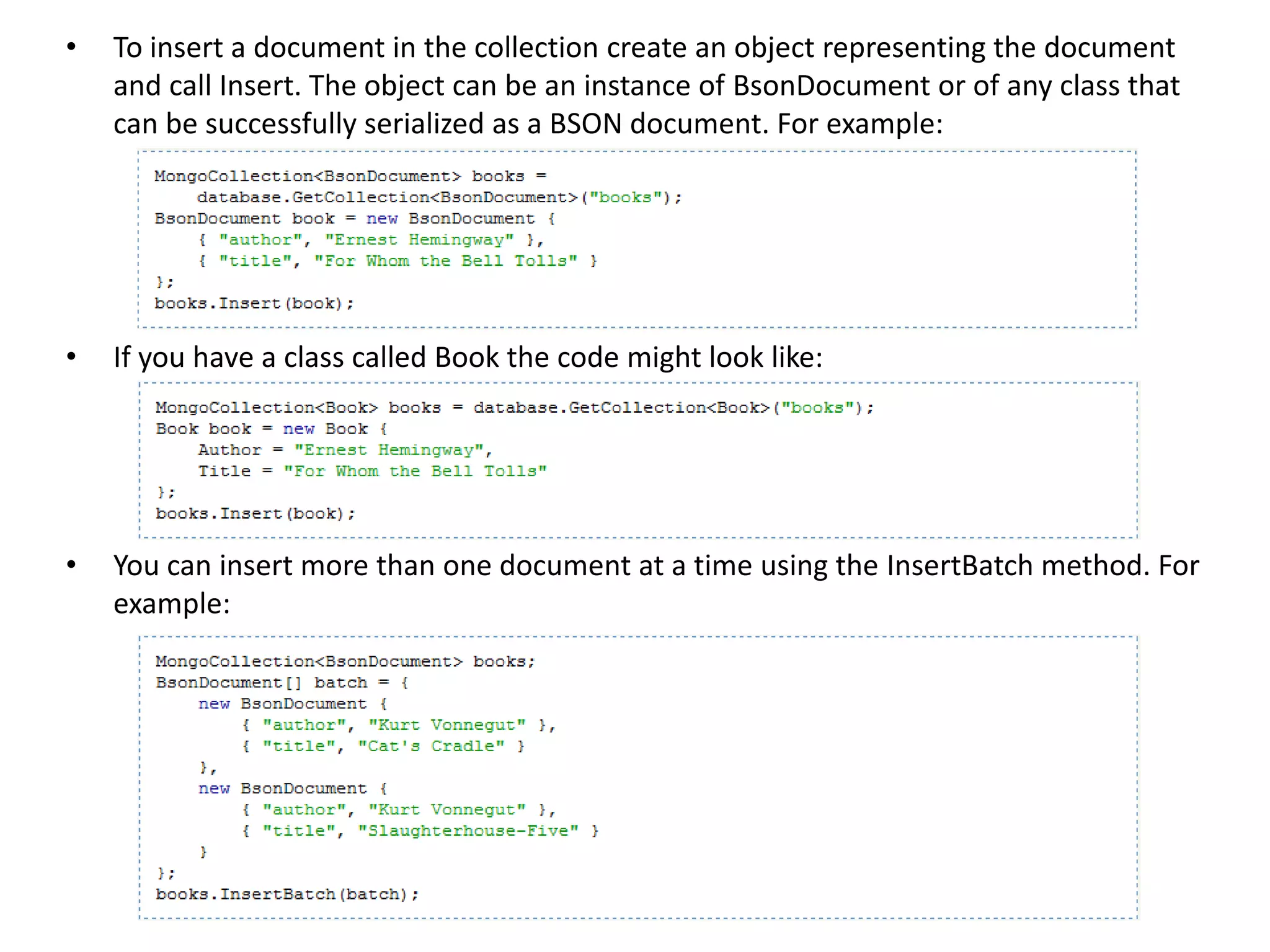 •   To insert a document in the collection create an object representing the document
    and call Insert. The object can be an instance of BsonDocument or of any class that
    can be successfully serialized as a BSON document. For example:




•   If you have a class called Book the code might look like:




•   You can insert more than one document at a time using the InsertBatch method. For
    example:
 