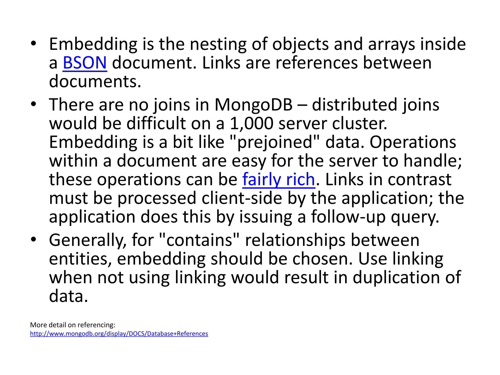 • Embedding is the nesting of objects and arrays inside
  a BSON document. Links are references between
  documents.
• There are no joins in MongoDB – distributed joins
  would be difficult on a 1,000 server cluster.
  Embedding is a bit like "prejoined" data. Operations
  within a document are easy for the server to handle;
  these operations can be fairly rich. Links in contrast
  must be processed client-side by the application; the
  application does this by issuing a follow-up query.
• Generally, for "contains" relationships between
  entities, embedding should be chosen. Use linking
  when not using linking would result in duplication of
  data.
More detail on referencing:
http://www.mongodb.org/display/DOCS/Database+References
 