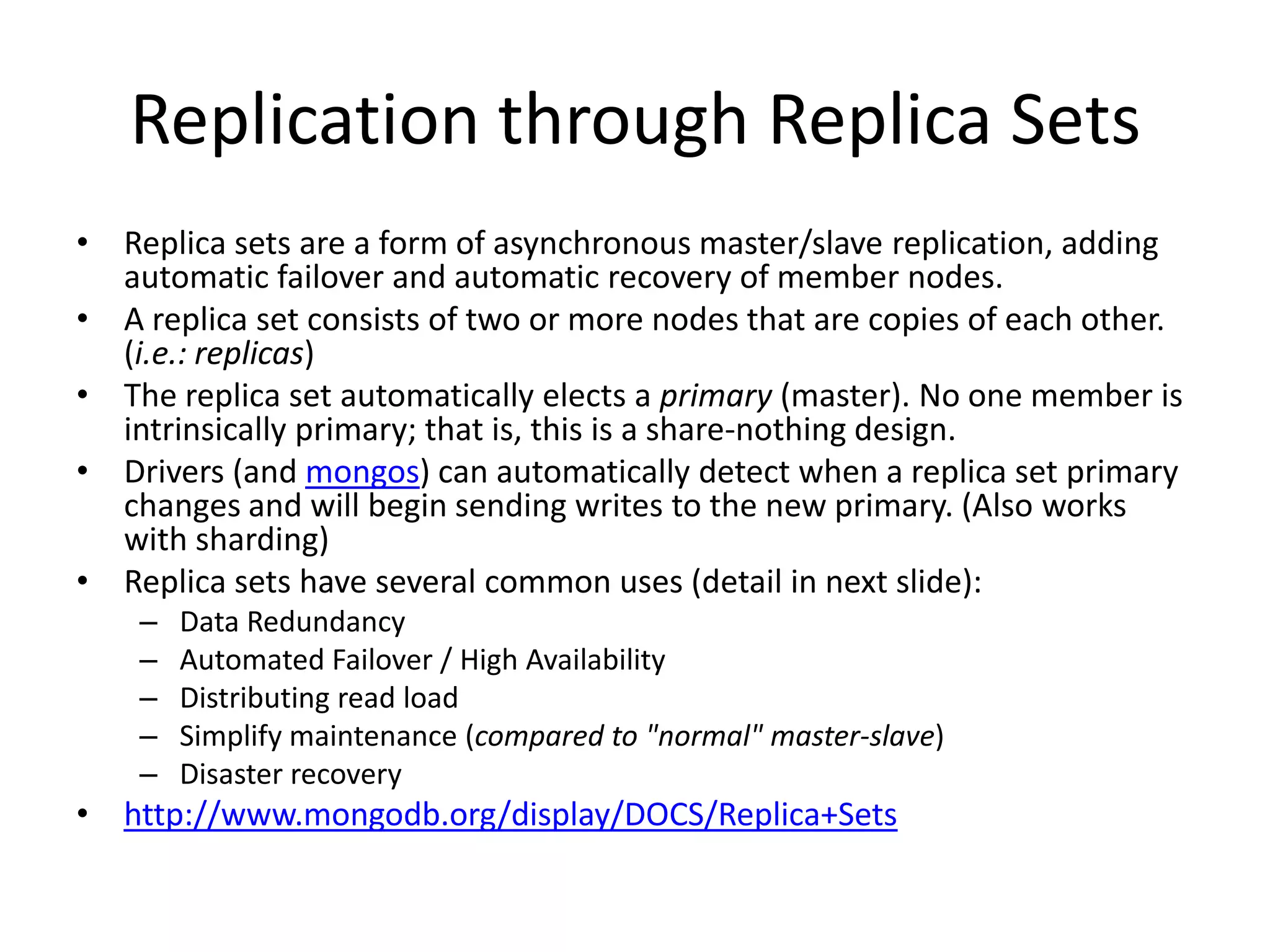 Replication through Replica Sets
• Replica sets are a form of asynchronous master/slave replication, adding
  automatic failover and automatic recovery of member nodes.
• A replica set consists of two or more nodes that are copies of each other.
  (i.e.: replicas)
• The replica set automatically elects a primary (master). No one member is
  intrinsically primary; that is, this is a share-nothing design.
• Drivers (and mongos) can automatically detect when a replica set primary
  changes and will begin sending writes to the new primary. (Also works
  with sharding)
• Replica sets have several common uses (detail in next slide):
    –   Data Redundancy
    –   Automated Failover / High Availability
    –   Distributing read load
    –   Simplify maintenance (compared to "normal" master-slave)
    –   Disaster recovery
• http://www.mongodb.org/display/DOCS/Replica+Sets
 