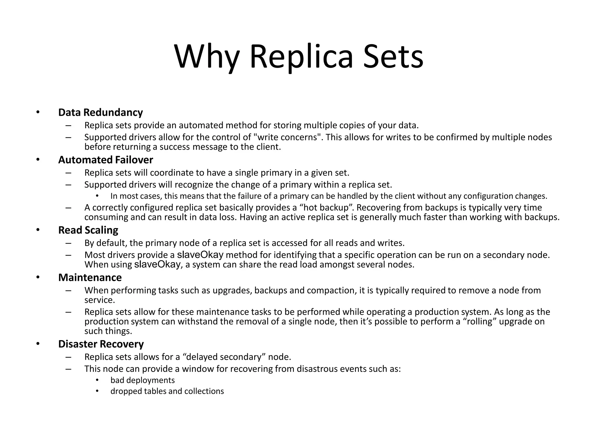 Why Replica Sets
•   Data Redundancy
     –   Replica sets provide an automated method for storing multiple copies of your data.
     –   Supported drivers allow for the control of "write concerns". This allows for writes to be confirmed by multiple nodes
         before returning a success message to the client.
•   Automated Failover
     –   Replica sets will coordinate to have a single primary in a given set.
     –   Supported drivers will recognize the change of a primary within a replica set.
           •   In most cases, this means that the failure of a primary can be handled by the client without any configuration changes.
     –   A correctly configured replica set basically provides a “hot backup”. Recovering from backups is typically very time
         consuming and can result in data loss. Having an active replica set is generally much faster than working with backups.
•   Read Scaling
     –   By default, the primary node of a replica set is accessed for all reads and writes.
     –   Most drivers provide a slaveOkay method for identifying that a specific operation can be run on a secondary node.
         When using slaveOkay, a system can share the read load amongst several nodes.
•   Maintenance
     –   When performing tasks such as upgrades, backups and compaction, it is typically required to remove a node from
         service.
     –   Replica sets allow for these maintenance tasks to be performed while operating a production system. As long as the
         production system can withstand the removal of a single node, then it’s possible to perform a “rolling” upgrade on
         such things.
•   Disaster Recovery
     –   Replica sets allows for a “delayed secondary” node.
     –   This node can provide a window for recovering from disastrous events such as:
           •   bad deployments
           •   dropped tables and collections
 