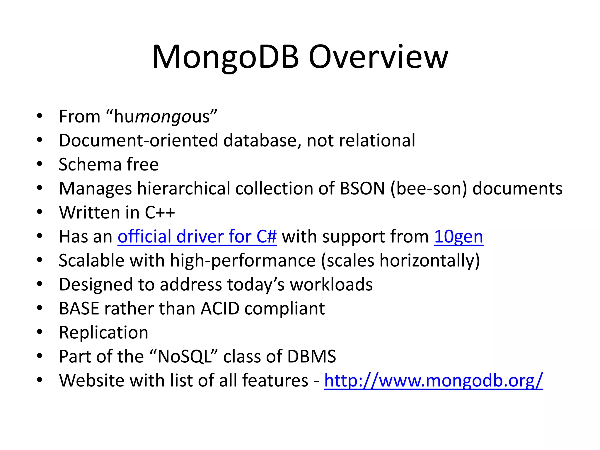 MongoDB Overview
•   From “humongous”
•   Document-oriented database, not relational
•   Schema free
•   Manages hierarchical collection of BSON (bee-son) documents
•   Written in C++
•   Has an official driver for C# with support from 10gen
•   Scalable with high-performance (scales horizontally)
•   Designed to address today’s workloads
•   BASE rather than ACID compliant
•   Replication
•   Part of the “NoSQL” class of DBMS
•   Website with list of all features - http://www.mongodb.org/
 