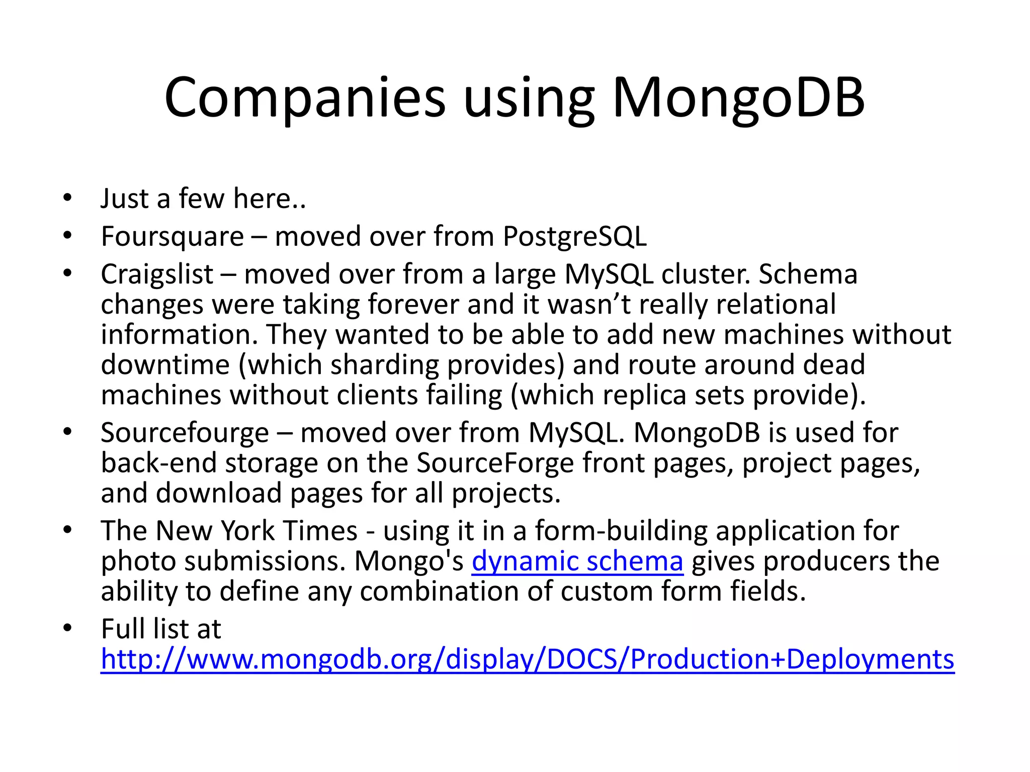 Companies using MongoDB
• Just a few here..
• Foursquare – moved over from PostgreSQL
• Craigslist – moved over from a large MySQL cluster. Schema
  changes were taking forever and it wasn’t really relational
  information. They wanted to be able to add new machines without
  downtime (which sharding provides) and route around dead
  machines without clients failing (which replica sets provide).
• Sourcefourge – moved over from MySQL. MongoDB is used for
  back-end storage on the SourceForge front pages, project pages,
  and download pages for all projects.
• The New York Times - using it in a form-building application for
  photo submissions. Mongo's dynamic schema gives producers the
  ability to define any combination of custom form fields.
• Full list at
  http://www.mongodb.org/display/DOCS/Production+Deployments
 