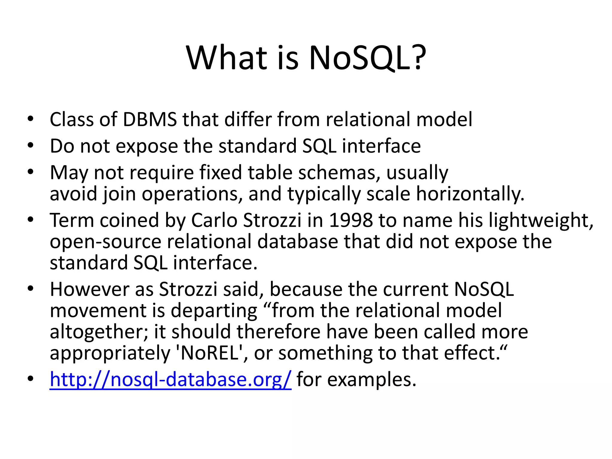 What is NoSQL?
• Class of DBMS that differ from relational model
• Do not expose the standard SQL interface
• May not require fixed table schemas, usually
  avoid join operations, and typically scale horizontally.
• Term coined by Carlo Strozzi in 1998 to name his lightweight,
  open-source relational database that did not expose the
  standard SQL interface.
• However as Strozzi said, because the current NoSQL
  movement is departing “from the relational model
  altogether; it should therefore have been called more
  appropriately 'NoREL', or something to that effect.“
• http://nosql-database.org/ for examples.
 