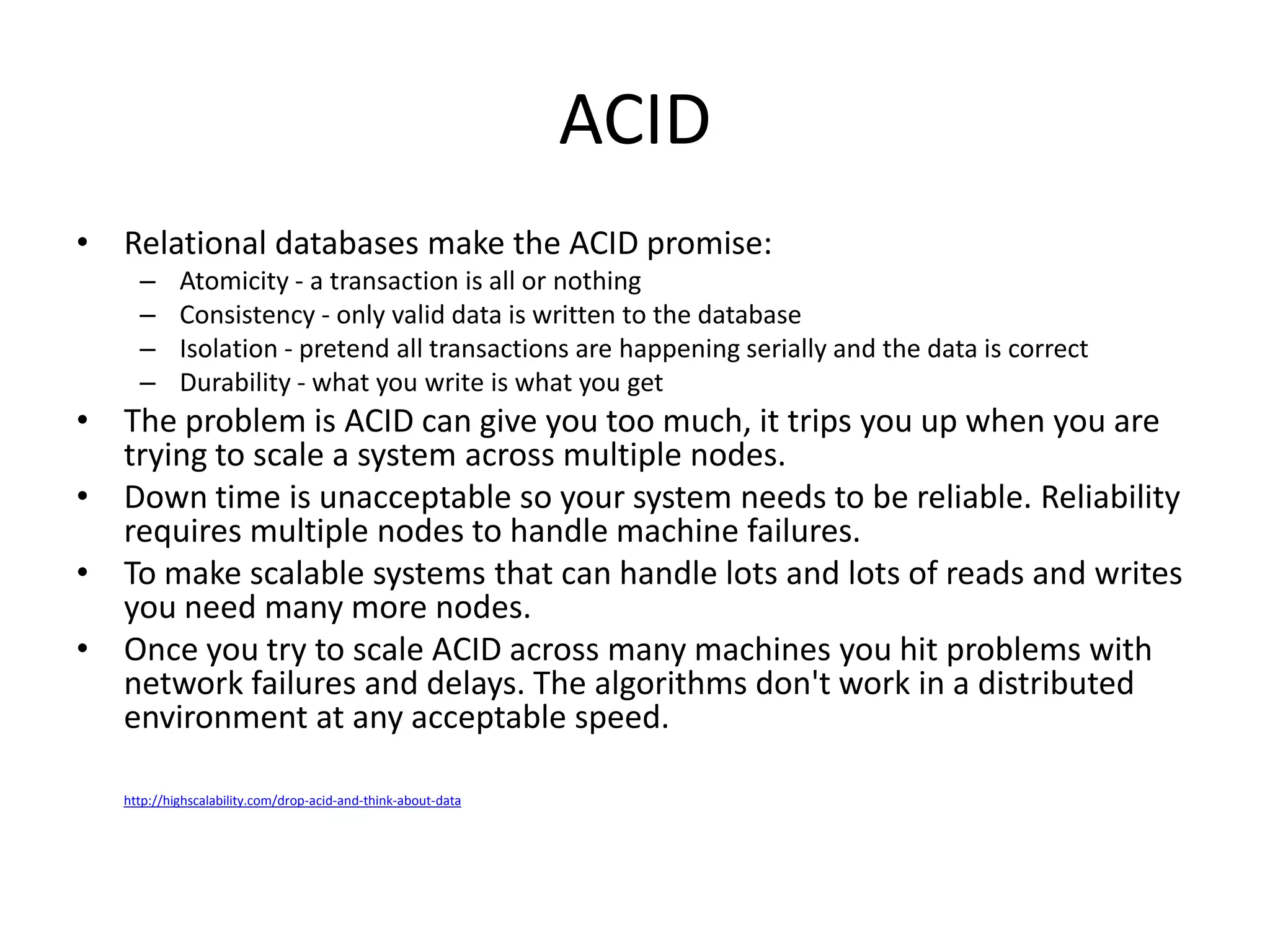 ACID
• Relational databases make the ACID promise:
     –      Atomicity - a transaction is all or nothing
     –      Consistency - only valid data is written to the database
     –      Isolation - pretend all transactions are happening serially and the data is correct
     –      Durability - what you write is what you get
• The problem is ACID can give you too much, it trips you up when you are
  trying to scale a system across multiple nodes.
• Down time is unacceptable so your system needs to be reliable. Reliability
  requires multiple nodes to handle machine failures.
• To make scalable systems that can handle lots and lots of reads and writes
  you need many more nodes.
• Once you try to scale ACID across many machines you hit problems with
  network failures and delays. The algorithms don't work in a distributed
  environment at any acceptable speed.

   http://highscalability.com/drop-acid-and-think-about-data
 