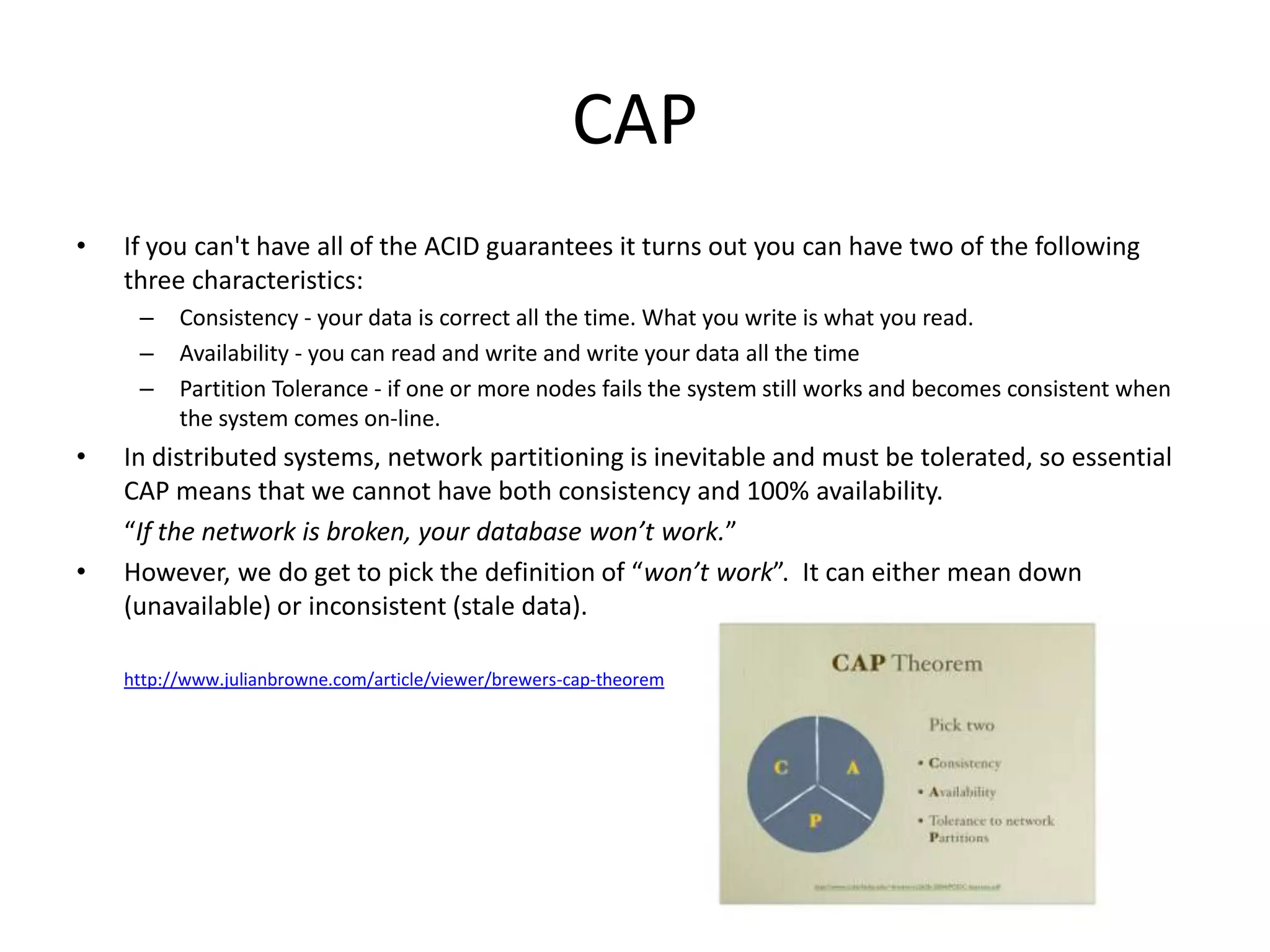 CAP
•   If you can't have all of the ACID guarantees it turns out you can have two of the following
    three characteristics:
     –    Consistency - your data is correct all the time. What you write is what you read.
     –    Availability - you can read and write and write your data all the time
     –    Partition Tolerance - if one or more nodes fails the system still works and becomes consistent when
          the system comes on-line.
•   In distributed systems, network partitioning is inevitable and must be tolerated, so essential
    CAP means that we cannot have both consistency and 100% availability.
    “If the network is broken, your database won’t work.”
•   However, we do get to pick the definition of “won’t work”. It can either mean down
    (unavailable) or inconsistent (stale data).

    http://www.julianbrowne.com/article/viewer/brewers-cap-theorem
 