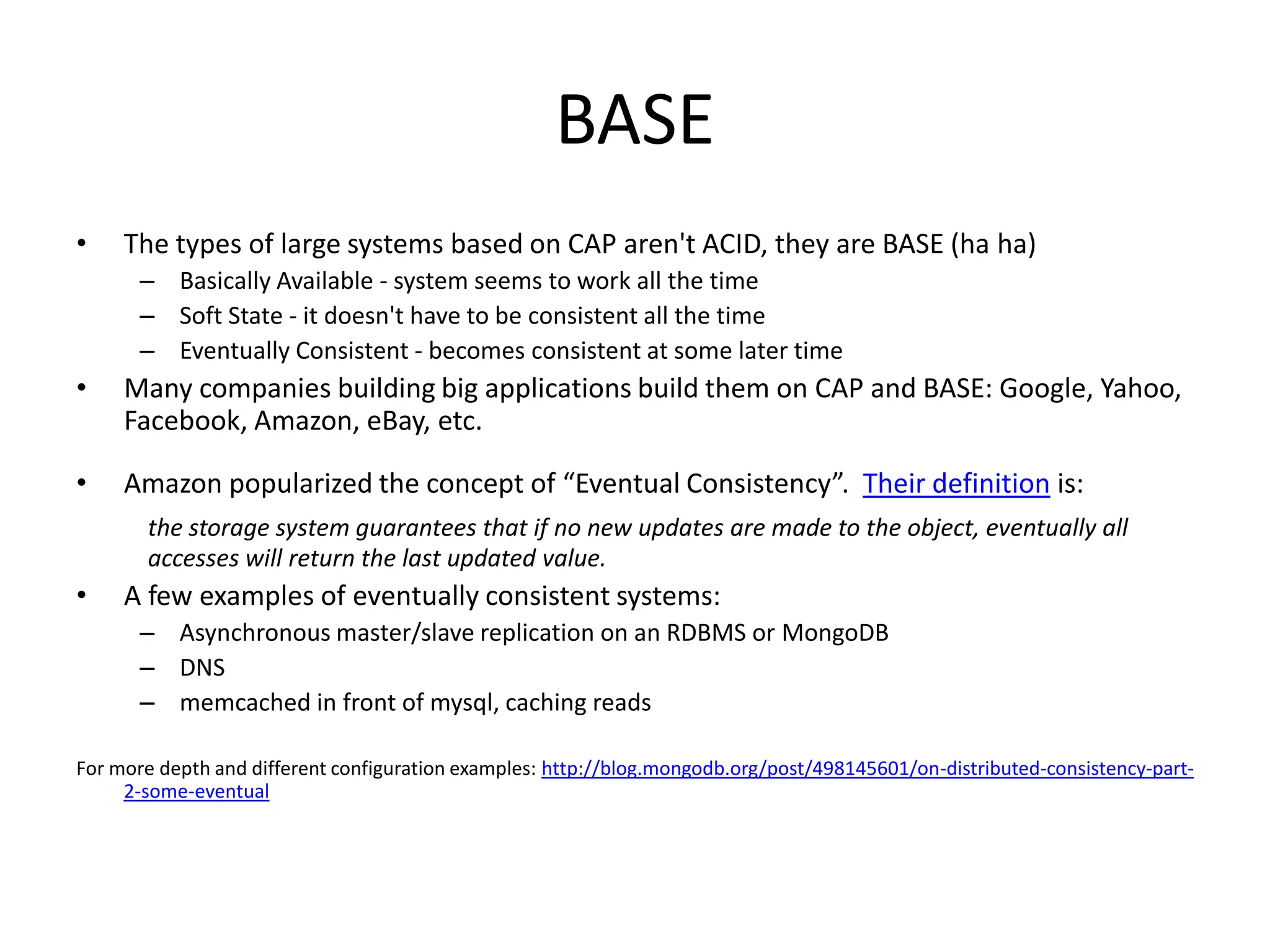 BASE
•    The types of large systems based on CAP aren't ACID, they are BASE (ha ha)
       – Basically Available - system seems to work all the time
       – Soft State - it doesn't have to be consistent all the time
       – Eventually Consistent - becomes consistent at some later time
•    Many companies building big applications build them on CAP and BASE: Google, Yahoo,
     Facebook, Amazon, eBay, etc.

•    Amazon popularized the concept of “Eventual Consistency”. Their definition is:
       the storage system guarantees that if no new updates are made to the object, eventually all
       accesses will return the last updated value.
•    A few examples of eventually consistent systems:
       – Asynchronous master/slave replication on an RDBMS or MongoDB
       – DNS
       – memcached in front of mysql, caching reads

For more depth and different configuration examples: http://blog.mongodb.org/post/498145601/on-distributed-consistency-part-
     2-some-eventual
 