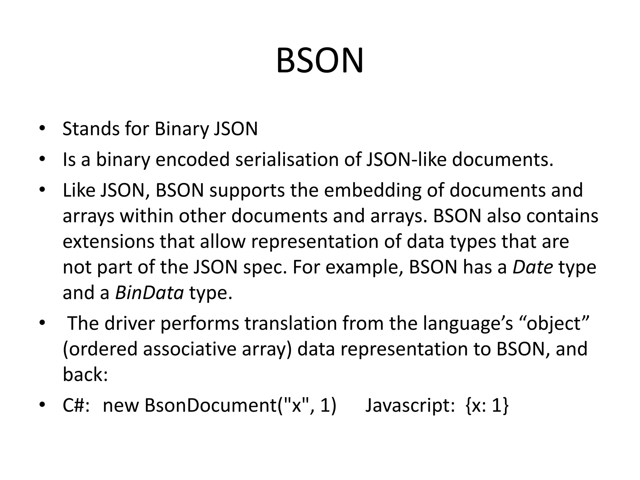 BSON
• Stands for Binary JSON
• Is a binary encoded serialisation of JSON-like documents.
• Like JSON, BSON supports the embedding of documents and
  arrays within other documents and arrays. BSON also contains
  extensions that allow representation of data types that are
  not part of the JSON spec. For example, BSON has a Date type
  and a BinData type.
• The driver performs translation from the language’s “object”
  (ordered associative array) data representation to BSON, and
  back:
• C#: new BsonDocument("x", 1) Javascript: {x: 1}
 