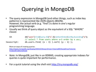 Querying in MongoDB
• The query expression in MongoDB (and other things, such as index key
  patterns) is represented like JSON objects (BSON).
  However, the actual verb (e.g. "find") is done in one's regular
  programming language.
• Usually we think of query object as the equivalent of a SQL "WHERE"
  clause:
   C#:               db[“users"].Find(Query. EQ(“x”, 3)).SetSortOrder(SortBy.Ascending(“y"));
                     // select * from users where x=3 order by x asc;
Javascript:          db.users.find( {x : 3} ).sort( {y : 1} );

   More on ways of creating queries:
   http://www.mongodb.org/display/DOCS/CSharp+Driver+Tutorial#CSharpDriverTutorial-
   FindandFindAsmethods

• Note: In MongoDB, just like in an RDBMS, creating appropriate indexes for
  queries is quite important for performance.

• For a quick tutorial using the shell visit http://try.mongodb.org/
 