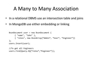 A Many to Many Association
• In a relational DBMS use an intersection table and joins
• In MongoDB use either embedding or linking

  BsonDocument user = new BsonDocument {
       { "name", "John" },
       { "roles", new BsonArray{“Admin”, “User”, “Engineer”}}
  };
  users.Insert(user);

  //To get all Engineers
  users.Find(Query.EQ(“roles”,”Engineer”));
 