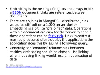 • Embedding is the nesting of objects and arrays inside
  a BSON document. Links are references between
  documents.
• There are no joins in MongoDB – distributed joins
  would be difficult on a 1,000 server cluster.
  Embedding is a bit like "prejoined" data. Operations
  within a document are easy for the server to handle;
  these operations can be fairly rich. Links in contrast
  must be processed client-side by the application; the
  application does this by issuing a follow-up query.
• Generally, for "contains" relationships between
  entities, embedding should be chosen. Use linking
  when not using linking would result in duplication of
  data.
More detail on referencing:
http://www.mongodb.org/display/DOCS/Database+References
 