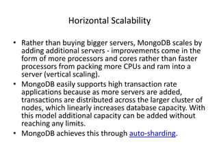 Horizontal Scalability

• Rather than buying bigger servers, MongoDB scales by
  adding additional servers - improvements come in the
  form of more processors and cores rather than faster
  processors from packing more CPUs and ram into a
  server (vertical scaling).
• MongoDB easily supports high transaction rate
  applications because as more servers are added,
  transactions are distributed across the larger cluster of
  nodes, which linearly increases database capacity. With
  this model additional capacity can be added without
  reaching any limits.
• MongoDB achieves this through auto-sharding.
 