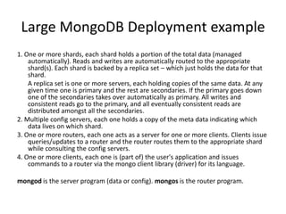 Large MongoDB Deployment example
1. One or more shards, each shard holds a portion of the total data (managed
    automatically). Reads and writes are automatically routed to the appropriate
    shard(s). Each shard is backed by a replica set – which just holds the data for that
    shard.
    A replica set is one or more servers, each holding copies of the same data. At any
    given time one is primary and the rest are secondaries. If the primary goes down
    one of the secondaries takes over automatically as primary. All writes and
    consistent reads go to the primary, and all eventually consistent reads are
    distributed amongst all the secondaries.
2. Multiple config servers, each one holds a copy of the meta data indicating which
    data lives on which shard.
3. One or more routers, each one acts as a server for one or more clients. Clients issue
    queries/updates to a router and the router routes them to the appropriate shard
    while consulting the config servers.
4. One or more clients, each one is (part of) the user's application and issues
    commands to a router via the mongo client library (driver) for its language.

mongod is the server program (data or config). mongos is the router program.
 