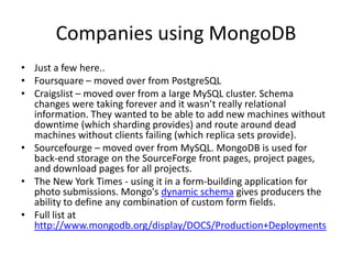 Companies using MongoDB
• Just a few here..
• Foursquare – moved over from PostgreSQL
• Craigslist – moved over from a large MySQL cluster. Schema
  changes were taking forever and it wasn’t really relational
  information. They wanted to be able to add new machines without
  downtime (which sharding provides) and route around dead
  machines without clients failing (which replica sets provide).
• Sourcefourge – moved over from MySQL. MongoDB is used for
  back-end storage on the SourceForge front pages, project pages,
  and download pages for all projects.
• The New York Times - using it in a form-building application for
  photo submissions. Mongo's dynamic schema gives producers the
  ability to define any combination of custom form fields.
• Full list at
  http://www.mongodb.org/display/DOCS/Production+Deployments
 