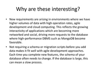 Why are these interesting?
• New requirements are arising in environments where we have
  higher volumes of data with high operation rates, agile
  development and cloud computing. This reflects the growing
  interactivity of applications which are becoming more
  networked and social, driving more requests to the database
  where high-performance DBMS such as MongoDB become
  favorable.
• Not requiring a schema or migration scripts before you add
  data makes it fit well with agile development approaches.
  Each time you complete new features, the schema of your
  database often needs to change. If the database is large, this
  can mean a slow process.
 