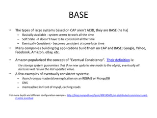 BASE
•    The types of large systems based on CAP aren't ACID, they are BASE (ha ha)
       – Basically Available - system seems to work all the time
       – Soft State - it doesn't have to be consistent all the time
       – Eventually Consistent - becomes consistent at some later time
•    Many companies building big applications build them on CAP and BASE: Google, Yahoo,
     Facebook, Amazon, eBay, etc.

•    Amazon popularized the concept of “Eventual Consistency”. Their definition is:
       the storage system guarantees that if no new updates are made to the object, eventually all
       accesses will return the last updated value.
•    A few examples of eventually consistent systems:
       – Asynchronous master/slave replication on an RDBMS or MongoDB
       – DNS
       – memcached in front of mysql, caching reads

For more depth and different configuration examples: http://blog.mongodb.org/post/498145601/on-distributed-consistency-part-
     2-some-eventual
 