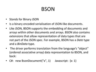 BSON
• Stands for Binary JSON
• Is a binary encoded serialisation of JSON-like documents.
• Like JSON, BSON supports the embedding of documents and
  arrays within other documents and arrays. BSON also contains
  extensions that allow representation of data types that are
  not part of the JSON spec. For example, BSON has a Date type
  and a BinData type.
• The driver performs translation from the language’s “object”
  (ordered associative array) data representation to BSON, and
  back:
• C#: new BsonDocument("x", 1) Javascript: {x: 1}
 
