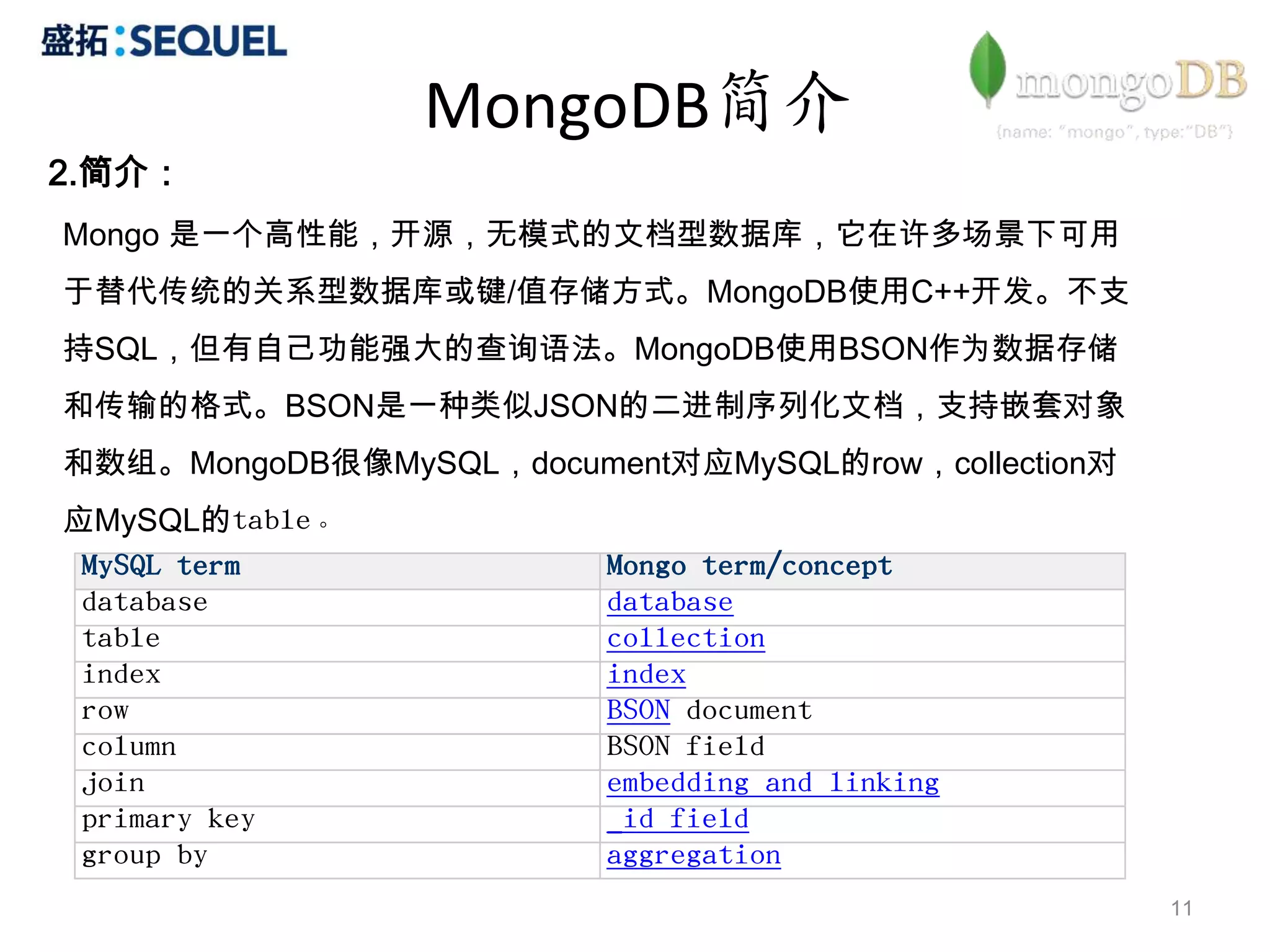 MongoDB简介
2.简介：
Mongo 是一个高性能，开源，无模式的文档型数据库，它在许多场景下可用
于替代传统的关系型数据库或键/值存储方式。MongoDB使用C++开发。不支
持SQL，但有自己功能强大的查询语法。MongoDB使用BSON作为数据存储
和传输的格式。BSON是一种类似JSON的二进制序列化文档，支持嵌套对象
和数组。MongoDB很像MySQL，document对应MySQL的row，collection对
应MySQL的table。
 MySQL term              Mongo term/concept
 database                database
 table                   collection
 index                   index
 row                     BSON document
 column                  BSON field
 join                    embedding and linking
 primary key             _id field
 group by                aggregation
                                                     11
 