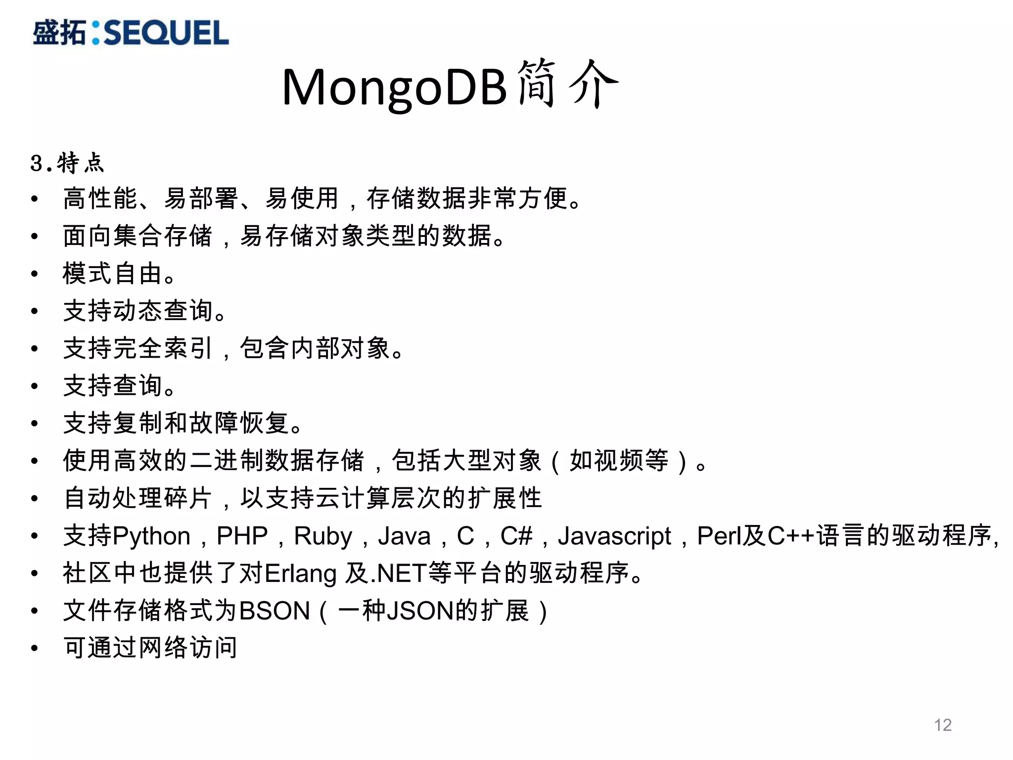 MongoDB简介
3.特点
• 高性能、易部署、易使用，存储数据非常方便。
• 面向集合存储，易存储对象类型的数据。
• 模式自由。
• 支持动态查询。
• 支持完全索引，包含内部对象。
• 支持查询。
• 支持复制和故障恢复。
• 使用高效的二进制数据存储，包括大型对象（如视频等）。
• 自动处理碎片，以支持云计算层次的扩展性
• 支持Python，PHP，Ruby，Java，C，C#，Javascript，Perl及C++语言的驱动程序,
• 社区中也提供了对Erlang 及.NET等平台的驱动程序。
• 文件存储格式为BSON（一种JSON的扩展）
• 可通过网络访问

                                                     12
 
