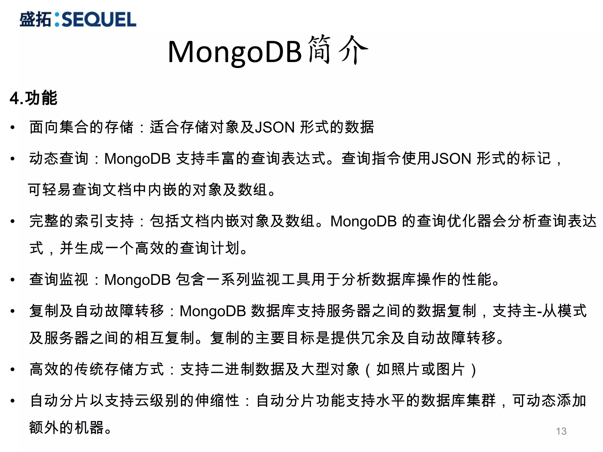 MongoDB简介
4.功能
• 面向集合的存储：适合存储对象及JSON 形式的数据

• 动态查询：MongoDB 支持丰富的查询表达式。查询指令使用JSON 形式的标记，

 可轻易查询文档中内嵌的对象及数组。

• 完整的索引支持：包括文档内嵌对象及数组。MongoDB 的查询优化器会分析查询表达
 式，并生成一个高效的查询计划。

• 查询监视：MongoDB 包含一系列监视工具用于分析数据库操作的性能。

• 复制及自动故障转移：MongoDB 数据库支持服务器之间的数据复制，支持主-从模式
 及服务器之间的相互复制。复制的主要目标是提供冗余及自动故障转移。

• 高效的传统存储方式：支持二进制数据及大型对象（如照片或图片）

• 自动分片以支持云级别的伸缩性：自动分片功能支持水平的数据库集群，可动态添加
 额外的机器。                                   13
 