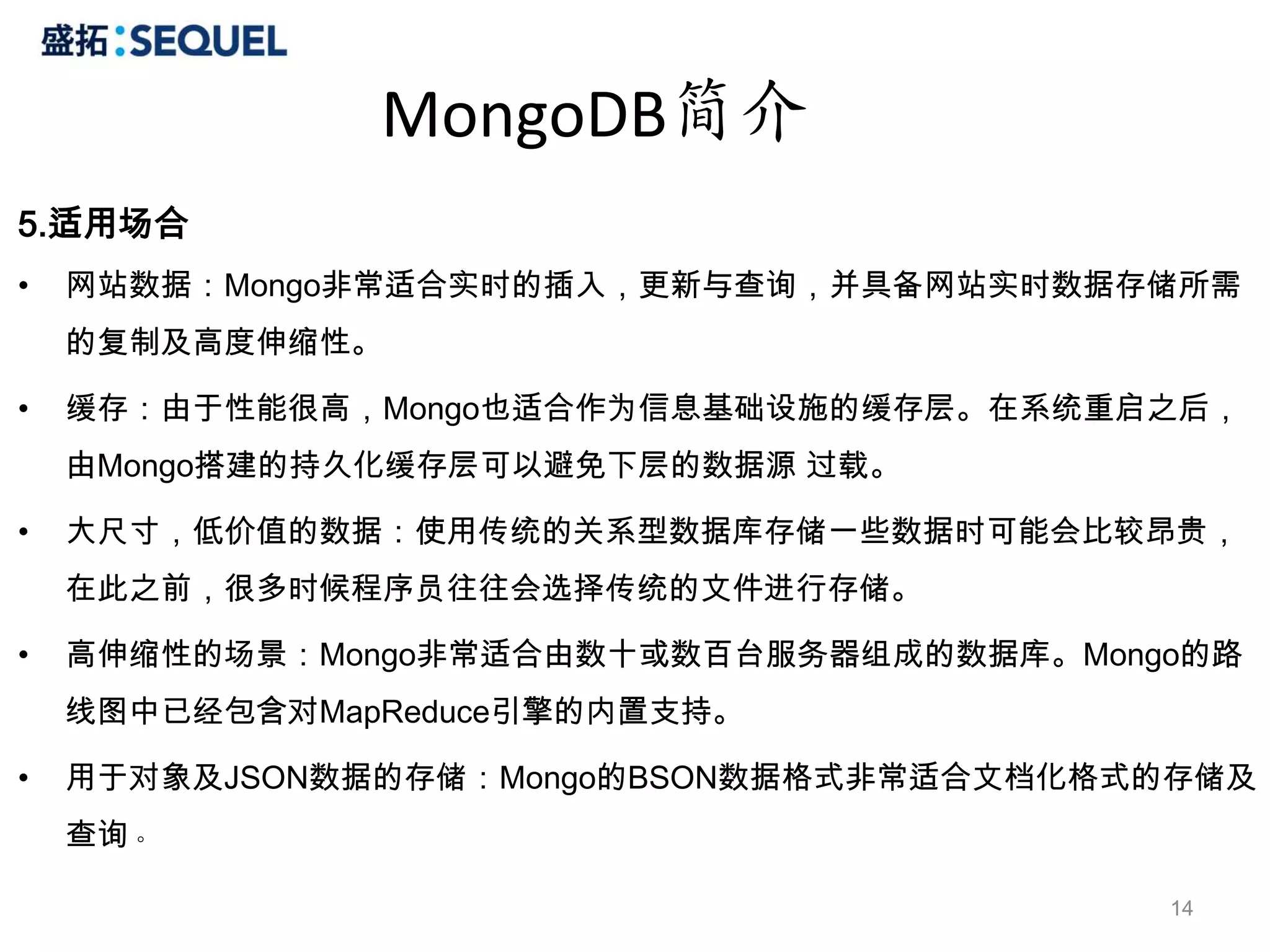 MongoDB简介
5.适用场合
•   网站数据：Mongo非常适合实时的插入，更新与查询，并具备网站实时数据存储所需
    的复制及高度伸缩性。

•   缓存：由于性能很高，Mongo也适合作为信息基础设施的缓存层。在系统重启之后，
    由Mongo搭建的持久化缓存层可以避免下层的数据源 过载。

•   大尺寸，低价值的数据：使用传统的关系型数据库存储一些数据时可能会比较昂贵，
    在此之前，很多时候程序员往往会选择传统的文件进行存储。

•   高伸缩性的场景：Mongo非常适合由数十或数百台服务器组成的数据库。Mongo的路
    线图中已经包含对MapReduce引擎的内置支持。

•   用于对象及JSON数据的存储：Mongo的BSON数据格式非常适合文档化格式的存储及
    查询。

                                          14
 