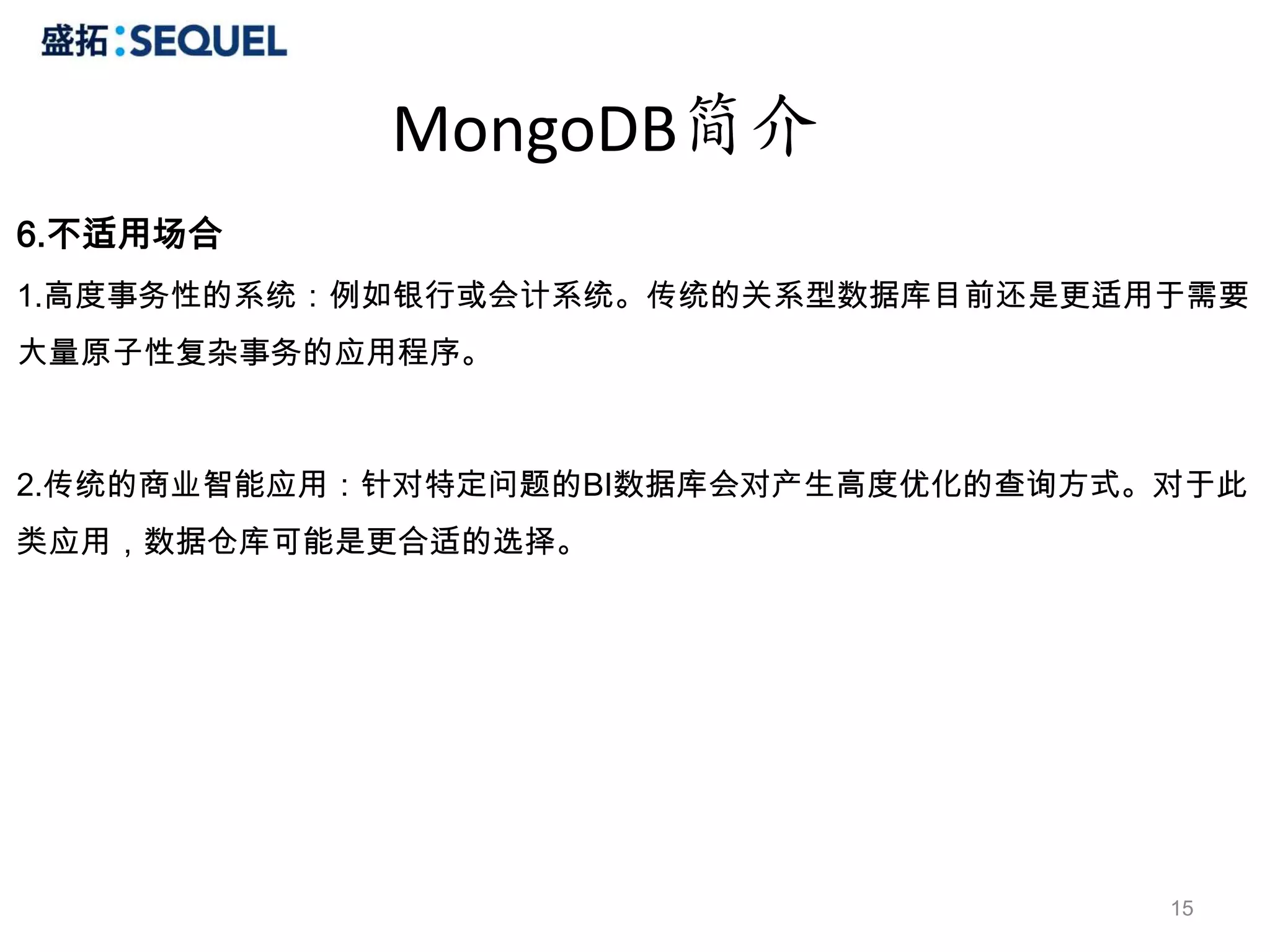 MongoDB简介
6.不适用场合
1.高度事务性的系统：例如银行或会计系统。传统的关系型数据库目前还是更适用于需要
大量原子性复杂事务的应用程序。



2.传统的商业智能应用：针对特定问题的BI数据库会对产生高度优化的查询方式。对于此
类应用，数据仓库可能是更合适的选择。




                                      15
 