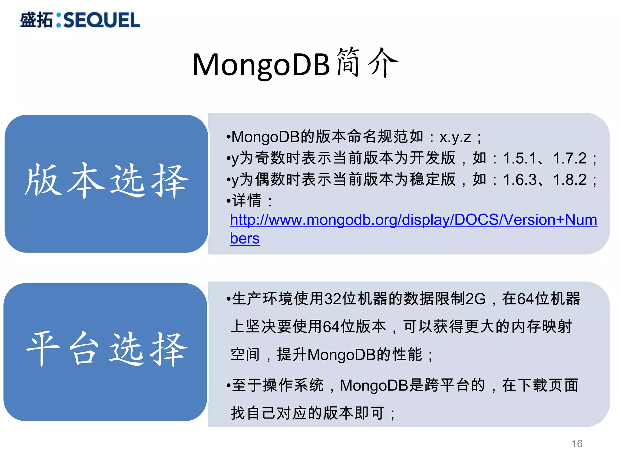 MongoDB简介
        •MongoDB的版本命名规范如：x.y.z；

版本选择
版本选择
        •y为奇数时表示当前版本为开发版，如：1.5.1、1.7.2；
        •y为偶数时表示当前版本为稳定版，如：1.6.3、1.8.2；
        •详情：
         http://www.mongodb.org/display/DOCS/Version+Num
         bers


        •生产环境使用32位机器的数据限制2G，在64位机器
        上坚决要使用64位版本，可以获得更大的内存映射

平台选择    空间，提升MongoDB的性能；
        •至于操作系统，MongoDB是跨平台的，在下载页面
        找自己对应的版本即可；
                                                    16
 