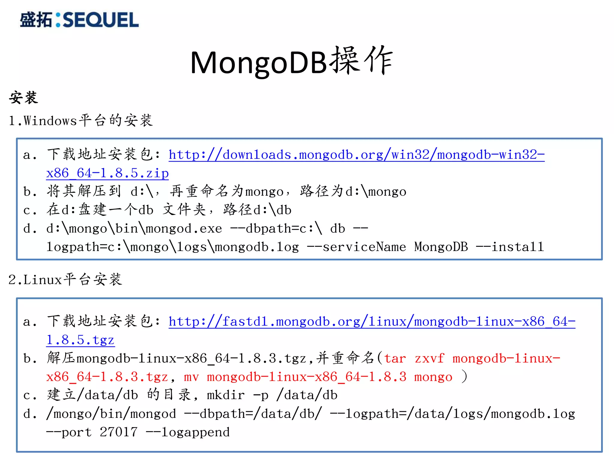 MongoDB操作
安装
1.Windows平台的安装

 a. 下载地址安装包: http://downloads.mongodb.org/win32/mongodb-win32-
    x86_64-1.8.5.zip
 b. 将其解压到 d:，再重命名为mongo，路径为d:mongo
 c. 在d:盘建一个db 文件夹，路径d:db
 d. d:mongobinmongod.exe --dbpath=c: db --
    logpath=c:mongologsmongodb.log --serviceName MongoDB --install

2.Linux平台安装

 a. 下载地址安装包: http://fastdl.mongodb.org/linux/mongodb-linux-x86_64-
    1.8.5.tgz
 b. 解压mongodb-linux-x86_64-1.8.3.tgz,并重命名(tar zxvf mongodb-linux-
    x86_64-1.8.3.tgz, mv mongodb-linux-x86_64-1.8.3 mongo ）
 c. 建立/data/db 的目录, mkdir –p /data/db
 d. /mongo/bin/mongod --dbpath=/data/db/ --logpath=/data/logs/mongodb.log
    --port 27017 --logappend                                            17
 