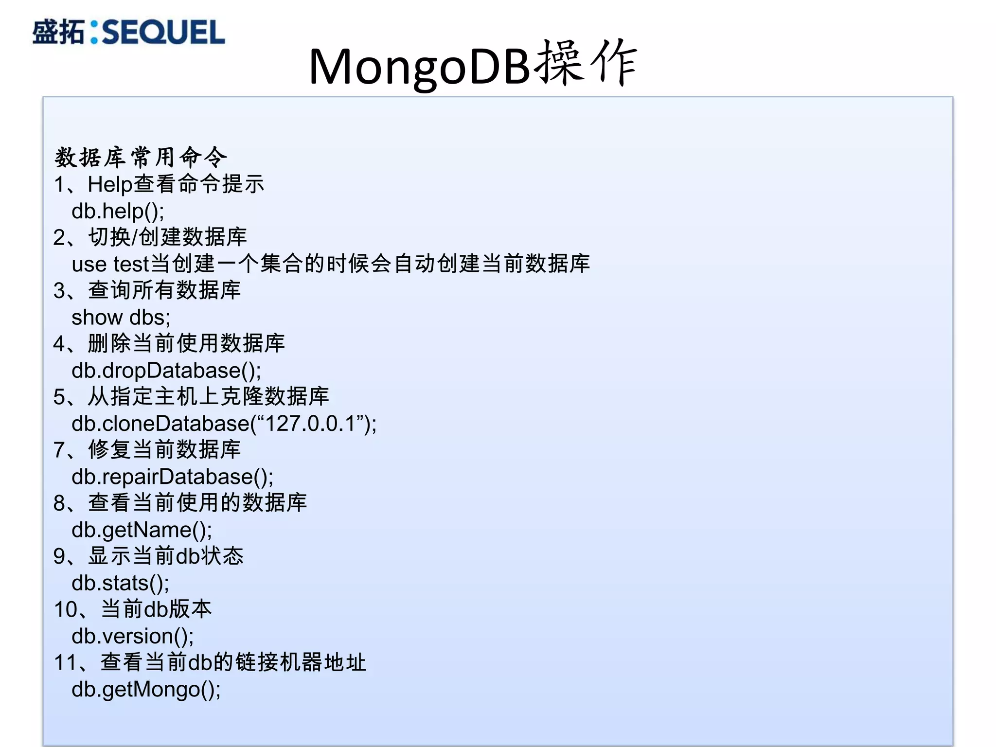 MongoDB操作
数据库常用命令
1、Help查看命令提示
  db.help();
2、切换/创建数据库
  use test当创建一个集合的时候会自动创建当前数据库
3、查询所有数据库
  show dbs;
4、删除当前使用数据库
  db.dropDatabase();
5、从指定主机上克隆数据库
  db.cloneDatabase(“127.0.0.1”);
7、修复当前数据库
  db.repairDatabase();
8、查看当前使用的数据库
  db.getName();
9、显示当前db状态
  db.stats();
10、当前db版本
  db.version();
11、查看当前db的链接机器地址
  db.getMongo();
                                   20
 