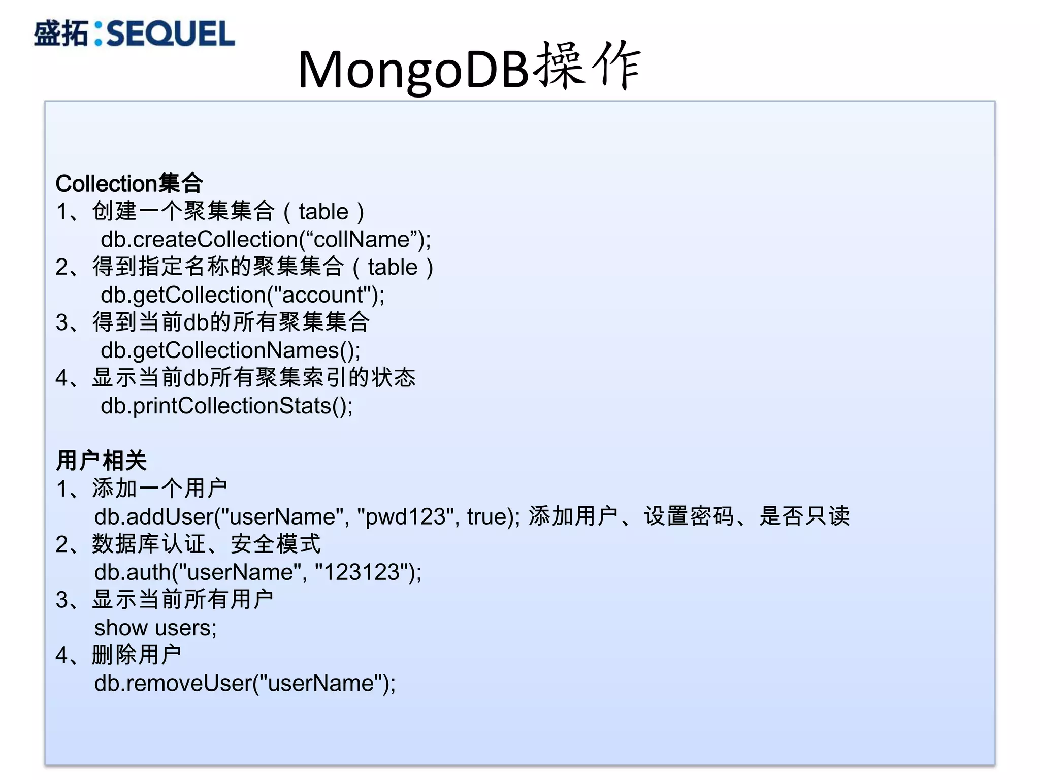 MongoDB操作
Collection集合
1、创建一个聚集集合（table）
    db.createCollection(“collName”);
2、得到指定名称的聚集集合（table）
    db.getCollection("account");
3、得到当前db的所有聚集集合
    db.getCollectionNames();
4、显示当前db所有聚集索引的状态
    db.printCollectionStats();

用户相关
1、添加一个用户
  db.addUser("userName", "pwd123", true); 添加用户、设置密码、是否只读
2、数据库认证、安全模式
  db.auth("userName", "123123");
3、显示当前所有用户
  show users;
4、删除用户
  db.removeUser("userName");

                                                           22
 