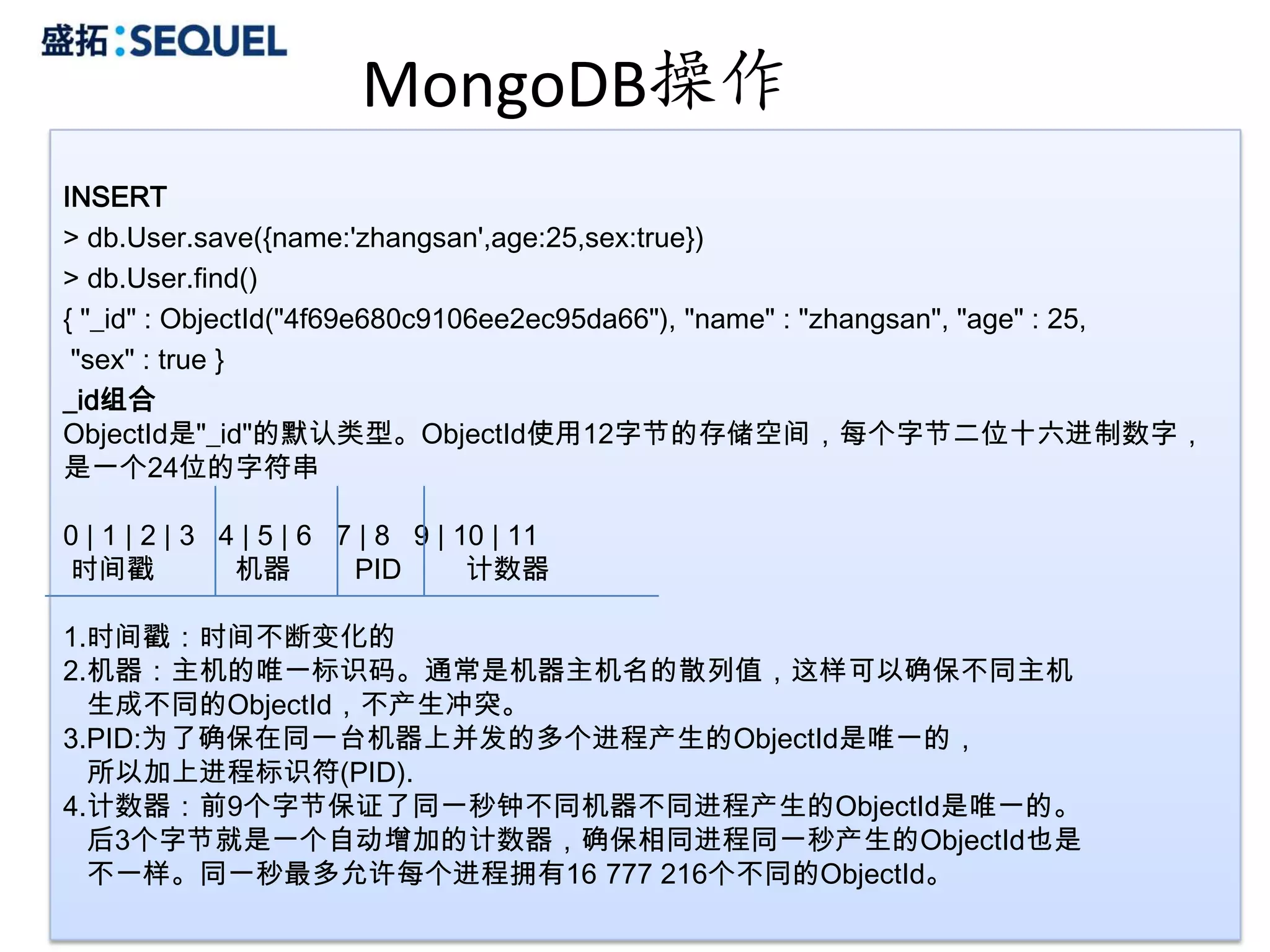 MongoDB操作
INSERT
> db.User.save({name:'zhangsan',age:25,sex:true})
> db.User.find()
{ "_id" : ObjectId("4f69e680c9106ee2ec95da66"), "name" : "zhangsan", "age" : 25,
 "sex" : true }
_id组合
ObjectId是"_id"的默认类型。ObjectId使用12字节的存储空间，每个字节二位十六进制数字，
是一个24位的字符串

0 | 1 | 2 | 3 4 | 5 | 6 7 | 8 9 | 10 | 11
时间戳            机器        PID       计数器

1.时间戳：时间不断变化的
2.机器：主机的唯一标识码。通常是机器主机名的散列值，这样可以确保不同主机
  生成不同的ObjectId，不产生冲突。
3.PID:为了确保在同一台机器上并发的多个进程产生的ObjectId是唯一的，
  所以加上进程标识符(PID).
4.计数器：前9个字节保证了同一秒钟不同机器不同进程产生的ObjectId是唯一的。
  后3个字节就是一个自动增加的计数器，确保相同进程同一秒产生的ObjectId也是
  不一样。同一秒最多允许每个进程拥有16 777 216个不同的ObjectId。
                                                                             24
 