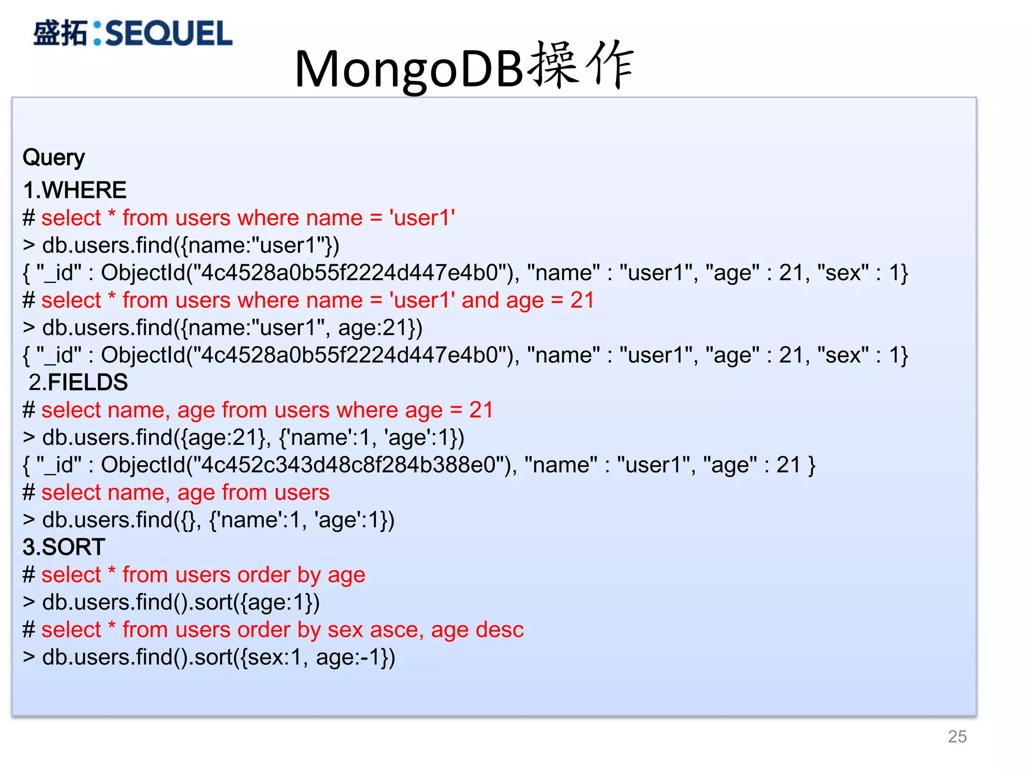 MongoDB操作
Query
1.WHERE
# select * from users where name = 'user1'
> db.users.find({name:"user1"})
{ "_id" : ObjectId("4c4528a0b55f2224d447e4b0"), "name" : "user1", "age" : 21, "sex" : 1}
# select * from users where name = 'user1' and age = 21
> db.users.find({name:"user1", age:21})
{ "_id" : ObjectId("4c4528a0b55f2224d447e4b0"), "name" : "user1", "age" : 21, "sex" : 1}
 2.FIELDS
# select name, age from users where age = 21
> db.users.find({age:21}, {'name':1, 'age':1})
{ "_id" : ObjectId("4c452c343d48c8f284b388e0"), "name" : "user1", "age" : 21 }
# select name, age from users
> db.users.find({}, {'name':1, 'age':1})
3.SORT
# select * from users order by age
> db.users.find().sort({age:1})
# select * from users order by sex asce, age desc
> db.users.find().sort({sex:1, age:-1})


                                                                                           25
 